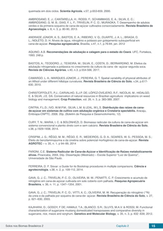 Solos nos Biomas Brasileiros 2 Capítulo 2 15
queimada em dois ciclos. Scientia Agricola, v.57, p.653-659, 2000.
AMBROSANO, E. J.; CANTARELLA, H.; ROSSI, F.; SCHAMMASS, E. A.; SILVA, E. C.;
AMBROSANO, G. M. B.; DIAS, F. L. F.; TRIVELIN, P. C. O.; MURAOKA, T. Desempenho de adubos
verdes e da primeira soqueira de cana-de-açúcar cultivados consorciadamente. Revista Brasileira de
Agroecologia, v. 8, n. 3, p. 80-90, 2013.
ANDRADE JÚNIOR, A. S.; BASTOS, E. A.; RIBEIRO, V. Q.; DUARTE, J. A. L.; BRAGA, D.
L.; NOLETO, D. H. Níveis de água, nitrogênio e potássio por gotejamento subsuperficial em
cana‑de‑açúcar. Pesquisa agropecuária, Brasília, v.47, n.1, p.76-84, jan. 2012
AQUINO, A.B. Recomendações de adubação e calagem para o estado do Ceará. UFC, Fortaleza,
1993. 248 p.
BASTOS, A.; TEODORO, J.; TEIXEIRA, M.; SILVA, E.; COSTA, D.; BERNARDINO, M. Efeitos da
adubação nitrogenada e potássica no crescimento da cultura da cana ‑de ‑açúcar segunda soca.
Revista de Ciências Agrárias, v.40, n.3, p.554-566, 2017.
CAMARGO, L. A.; MARQUES JÚNIOR, J.; PEREIRA, G. T. Spatial variability of physical attributes of
an Alfisol under different hillslope curvatures. Revista Brasileira de Ciência do Solo, v.34, p.617-
630, 2010.
CHRISTOFFOLETI, P.J.; CARVALHO, S.J.P. DE; LÓPEZ‑OVEJERO, R.F.; NICOLAI, M.; HIDALGO,
E. & SILVA, J.E. DA. Conservation of natural resources in Brazilian agriculture: implications on weed
biology and management. Crop Protection, vol. 26, n. 3, p. 383‑389, 2007.
CINTRA, F.L.D.; IVO, W.M.P.M.; SILVA, L.M. & LEAL, M.L.S. Distribuição das raízes da cana-
de-açúcar em sistemas de cultivo com adubação orgânica e Crotalaria spectabilis. Aracaju,
Embrapa-CNPTC, 2006. 20p. (Boletim de Pesquisa e Desenvolvimento, 12)
CURY, T. N.; MARIA, I. C. & BOLONHEZI, D. Biomassa radicular da cultura de cana-de-açúcar em
sistema convencional e plantio direto com e sem calcário. Revista Brasileira de Ciência do Solo,
v.38, p.1929-1938, 2014.
CRISPIM, J. G.; RÊGO, M. M.; RÊGO, E. R.; MEDEIROS, G. D. A.; SOARES, W. S.; PESSOA, M. S.;
Efeito do benzilaminopurina e da cinetina sobre potencial morfogênico de cana-de-açúcar. Revista
AGROTEC – v. 35, n. 1, p 94–99, 2014
FARONI, C.E. Sistema Radicular de Cana-de-Açúcar e Identificação de Raízes metabolicamente
ativas. Piracicaba, 2004, 04p. Dissertação (Mestrado) – Escola Superior “Luiz de Queiroz”,
Universidade de São Paulo.
FERREIRA, D. F. Sisvar: a Guide for its Bootstrap procedures in multiple comparisons. Ciência e
agrotecnologia. v.38, n. 2, p. 109-112, 2014.
GAVA, G. J. C.; TRIVELIN, P. C. O.; OLIVEIRA, M. W.; PENATTI, C. P. Crescimento e acumulo de
nitrogênio em cana-de-açúcar cultivada em solo coberto com palhada. Pesquisa Agropecuária
Brasileira, v. 36, n. 11, p. 1347–1354, 2001.
GAVA, G. J. C.; TRIVELIN, P. C. O.; VITTI, A. C.; OLIVEIRA, M. W. Recuperação do nitrogênio (15
N)
da ureia e da palhada por soqueira de cana-de- açúcar. Revista Brasileira de Ciência do Solo, v. 27,
p. 621–630, 2003.
KAJIHARA, D.; GODOY, F DE; HAMAJI, T.A.; BLANCO, S.R.; SLUYS, M.A.V. & ROSSI, M. Functional
characterization of sugarcane mustang domesticated transposases and comparative diversity in
sugarcane, rice, maize and sorghum. Genetics and Molecular Biology, v. 35, n. 3, p. 632 ‑639, 2012.
 