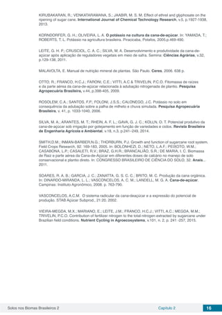 Solos nos Biomas Brasileiros 2 Capítulo 2 16
KIRUBAKARAN, R.; VENKATARAMANA, S.; JAABIR, M. S. M. Effect of ethrel and glyphosate on the
ripening of sugar cane. International Journal of Chemical Technology Research, v.5, p.1927-1938,
2013.
KORNDORFER, G. H.; OLIVEIRA, L. A. O potássio na cultura da cana-de-açúcar. In: YAMADA, T.;
ROBERTS, T. L. Potássio na agricultura brasileira. Piracicaba, Potafos, 2005.p.469-490.
LEITE, G. H. P.; CRUSCIOL, C. A. C.; SILVA, M. A. Desenvolvimento e produtividade da cana-de-
açúcar após aplicação de reguladores vegetais em meio de safra. Semina: Ciências Agrárias, v.32,
p.129-138, 2011.
MALAVOLTA, E. Manual de nutrição mineral de plantas. São Paulo. Ceres, 2006. 638 p.
OTTO, R.; FRANCO, H.C.J.; FARONI, C.E.; VITTI, A.C & TRIVELIN, P.C.O. Fitomassa de raízes
e da parte aérea da cana-de-açúcar relacionada à adubação nitrogenada de plantio. Pesquisa
Agropecuária Brasileira, v.44, p.398-405, 2009.
ROSOLEM, C.A.; SANTOS, F.P.; FOLONI, J.S.S.; CALONEGO, J.C. Potássio no solo em
consequência da adubação sobre a palha de milheto e chuva simulada. Pesquisa Agropecuária
Brasileira, v. 41, p. 1033-1040, 2006.
SILVA, M. A.; ARANTES, M. T.; RHEIN, A. F. L.; GAVA, G. J. C.; KOLLN, O. T. Potencial produtivo da
cana-de-açúcar sob irrigação por gotejamento em função de variedades e ciclos. Revista Brasileira
de Engenharia Agrícola e Ambiental, v.18, n.3, p.241–249, 2014.
SMITH,D.M.; INMAN-BARBER,N.G.; THORBURN, P.J. Growth and function of sugarcane root system.
Field Crops Research, 92: 169-183, 2005. In: BOLONHEZI, D.; NETO, L.A.F.; PEIXOTO, W.M.;
CASABONA, L.P.; CASALETI, R.V.; BRAZ, G.H.R.; BRANCALIÃO, S.R.; DE MARIA, I. C. Biomassa
de Raiz e parte aérea da Cana-de-Açúcar em diferentes doses de calcário no manejo de solo
conservacional e plantio direto. In: CONGRESSO BRASILEIRO DE CIÊNCIA DO SOLO, 32. Anais...
2011.
SOARES, R. A. B.; GARCIA, J. C.; ZANATTA, G. S. C. C.; BRITO, M. C. Produção da cana orgânica.
In: DINARDO-MIRANDA, L. L.; VASCONCELOS, A. C. M.; LANDELL, M. G. A. Cana-de-açúcar.
Campinas: Instituto Agronômico, 2008. p. 763-790.
VASCONCELOS, A.C.M. O sistema radicular da cana-deaçúcar e a expressão do potencial de
produção. STAB Açúcar Subprod., 21:20, 2002.
VIEIRA‑MEGDA, M.X.; MARIANO, E.; LEITE, J.M.; FRANCO, H.C.J.; VITTI, A.C.; MEGDA, M.M.;
TRIVELIN, P.C.O. Contribution of fertilizer nitrogen to the total nitrogen extracted by sugarcane under
Brazilian field conditions. Nutrient Cycling in Agroecosystems, v.101, n. 2, p. 241 ‑257, 2015.
 