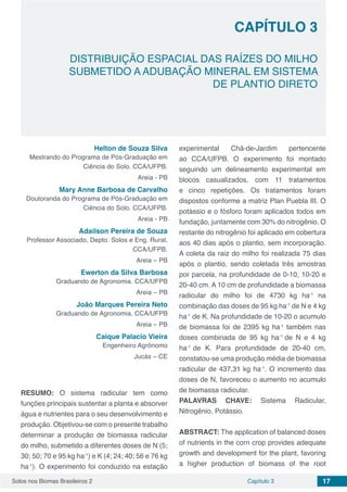 Solos nos Biomas Brasileiros 2 17Capítulo 3
DISTRIBUIÇÃO ESPACIAL DAS RAÍZES DO MILHO
SUBMETIDO A ADUBAÇÃO MINERAL EM SISTEMA
DE PLANTIO DIRETO
CAPÍTULO 3
Helton de Souza Silva
Mestrando do Programa de Pós-Graduação em
Ciência do Solo. CCA/UFPB.
Areia - PB
Mary Anne Barbosa de Carvalho
Doutoranda do Programa de Pós-Graduação em
Ciência do Solo. CCA/UFPB.
Areia - PB
Adailson Pereira de Souza
Professor Associado, Depto. Solos e Eng. Rural,
CCA/UFPB.
Areia – PB
Ewerton da Silva Barbosa
Graduando de Agronomia. CCA/UFPB
Areia – PB
João Marques Pereira Neto
Graduando de Agronomia. CCA/UFPB
Areia – PB
Caique Palacio Vieira
Engenheiro Agrônomo
Jucás – CE
RESUMO: O sistema radicular tem como
funções principais sustentar a planta e absorver
água e nutrientes para o seu desenvolvimento e
produção. Objetivou-se com o presente trabalho
determinar a produção de biomassa radicular
do milho, submetido a diferentes doses de N (5;
30; 50; 70 e 95 kg ha-1
) e K (4; 24; 40; 56 e 76 kg
ha-1
). O experimento foi conduzido na estação
experimental Chã-de-Jardim pertencente
ao CCA/UFPB. O experimento foi montado
seguindo um delineamento experimental em
blocos casualizados, com 11 tratamentos
e cinco repetições. Os tratamentos foram
dispostos conforme a matriz Plan Puebla III. O
potássio e o fósforo foram aplicados todos em
fundação, juntamente com 30% do nitrogênio. O
restante do nitrogênio foi aplicado em cobertura
aos 40 dias após o plantio, sem incorporação.
A coleta da raiz do milho foi realizada 75 dias
após o plantio, sendo coletada três amostras
por parcela, na profundidade de 0-10, 10-20 e
20-40 cm. A 10 cm de profundidade a biomassa
radicular do milho foi de 4730 kg ha-1
na
combinação das doses de 95 kg ha-1
de N e 4 kg
ha-1
de K. Na profundidade de 10-20 o acumulo
de biomassa foi de 2395 kg ha-1
também nas
doses combinada de 95 kg ha-1
de N e 4 kg
ha-1
de K. Para profundidade de 20-40 cm,
constatou-se uma produção média de biomassa
radicular de 437,31 kg ha-1
. O incremento das
doses de N, favoreceu o aumento no acumulo
de biomassa radicular.
PALAVRAS CHAVE: Sistema Radicular,
Nitrogênio, Potássio.
ABSTRACT: The application of balanced doses
of nutrients in the corn crop provides adequate
growth and development for the plant, favoring
a higher production of biomass of the root
 