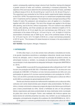 Solos nos Biomas Brasileiros 2 Capítulo 3 18
system, consequently, exploring a larger volume of soil, therefore, having at its disposal
a greater amount of water and nutrients, culminating in increased productivity. The
objective of this work was to determine the root biomass production of maize, submitted
to different doses of N (5, 30, 50 and 95 kg ha-1
) and K (4, 24, 40, 56 and 76 kg ha-1
).
The experiment was conducted at the Chã-do-Jardim experimental station belonging
to the CCA / UFPB. The experiment was set up in a randomized complete block design
with 11 treatments and five replicates. The treatments were arranged according to Plan
Puebla III matrix.The potassium and phosphorus were all applied on a foundation,
together with 30% of the nitrogen. The rest of the nitrogen was applied in the 40 days
after planting, next to the line, without incorporation. The corn rootworm was collected
75 days after planting, and three samples per plot were collected at depths of 0-10,
10-20 and 20-40 cm. At 10 cm depth the corn root biomass was 4730 kg ha-1
in the
combination of the doses of 95 kg ha-1
of N and 4 kg ha-1
of K. At depth of 10-20 the
accumulation of biomass was of 2395 kg ha-1
also at the combined doses of 95 kg
ha-1
of N and 4 kg ha-1
of K. For depth of 20-40 cm, a mean root biomass production
of 437.31 kg ha-1
. The increase of N doses favored an increase in the accumulation of
root biomass.
KEY WORDS: Root System, Nitrogen, Potassium.
1 | 	INTRODUÇÃO
O milho (Zea mays L.) é um dos cereais mais cultivados e estudados do mundo,
é de grande importância econômica e estratégica indiscutível, devido suas diversas
formas de utilização, como o insumo principal na produção de proteína animal, na
alimentação humana e, também, na produção de biocombustíveis (CONAB, 2015),
sua produção é muito dependente da adequada fertilização nitrogenada (MARTINS et
al., 2014).
SegundoIBGE,noanode2015aáreaplantadademilhonoBrasilfoide15.871.349
ha com uma produção de 85.509.185 t. O Nordeste representa 17% da área com uma
produção de 5.992.082 t. A Paraíba é um dos menores produtores de milho com uma
participação de apenas 0,4% da área nacional plantada e com produção de 10.979 t.
Para o ano de 2016 a previsão da área plantada na Paraíba para a cultura do milho é
de 85.498 ha e produção de aproximadamente 62.601 t.
Devido aos diversos estudos de melhoramento realizados com a cultura do milho,
cultivares vem sendo desenvolvidas para atingirem altas produtividades. No Brasil, o
clima, o manejo nutricional e o ataque por pragas são alguns dos fatores que contribuem
para a baixa produtividade do milho. Sendo a fertilidade do solo um dos principais
fatores responsáveis pela baixa produtividade de áreas destinadas tanto à produção
de grãos bem como de forragem. Porém, esta realidade não limita-se apenas aos
baixos teores de nutrientes presentes nos solos, mas, também, ao uso inadequado de
adubações, principalmente nitrogênio (N) e potássio (K) (VALDERRAMA et al., 2011).
O nitrogênio é o nutriente quantitativamente mais exigido pela cultura do milho e
 