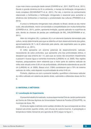 Solos nos Biomas Brasileiros 2 Capítulo 3 19
o que mais onera a produção deste cereal (CIVARDI et al., 2011, DUETE et al., 2011).
Devido à grande dinâmica do N no ambiente, o manejo da fertilização nitrogenada é
muito complexo (SCHIAVINATTI et al., 2011). Por isto, o domínio do conhecimento
relacionado a fertilizantes e fertilização nitrogenada é essencial para aumentar a
eficiência dos fertilizantes e maximizar a produtividade das culturas (PRANDO et al.
2013).
A ureia é o fertilizante nitrogenado mais utilizado no Brasil, devido ao seu menor
custo, alta solubilidade, menor corrosividade e compatibilidade com muitos fertilizantes
(CIVARDI et al., 2011), porém, apresenta limitação, quando aplicada na superfície do
solo, devido às chances de perdas por volatilização de NH3
(VALDERRAMA et al.,
2011).
Além do nitrogênio (N), o potássio (K) é um elemento bastante demandado pela
cultura, sendo determinante para que se obtenha um bom desenvolvimento dos grãos,
aproximadamente 30 % do K absorvido pela planta, são exportados para os grãos
(COELHO et. al., 2011).
O milho apresenta um enorme potencial de desenvolvimento radicular,
necessitando de solos profundos, que apresente uma boa profundidade efetiva, é
desejável que seja entorno de 1 m, para que as raízes não encontrem impedimento
e possam ir buscar água e nutrientes livremente (LANDAU et. al. 2009). Nas regiões
tropicais, pesquisadores veem relatando que a maior parte do sistema radicular do
milho está situado entre 0-30 cm de profundidade, dificilmente estendendo-se aos 60
cm (LANDAU et. al. 2009). Bassoi et.al. (1994) constataram que a 70% do sistema
radicular do milho, está disposto na profundidade de entre 0-40 cm.
Portanto, objetivou-se com o presente trabalho, quantificar a biomassa radicular
do milho cultivado em sistema de plantio direto, submetido a diferentes doses de N e
K.
2 | 	MATERIAL E MÉTODOS
2.1	Localização do Experimento
Opresentetrabalhofoirealizado,naáreaexperimentalChã-de-Jardimpertencente
ao Centro de Ciências Agrárias da Universidade Federal da Paraíba (CCA/UFPB), no
município de Areia, PB.
O clima da região é definido como subtipo climático As’ que corresponde ao clima
tropical sub-úmido (quente úmido, com chuvas de outono-inverno). A precipitação e
temperatura média mensal do ano agrícola de 2015 segue na figura 1.
 