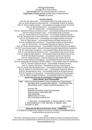 2018 by Atena Editora
Copyright da Atena Editora
Editora Chefe: Profª Drª Antonella Carvalho de Oliveira
Diagramação e Edição de Arte: Geraldo Alves e Natália Sandrini
Revisão: Os autores
Conselho Editorial
Prof. Dr. Alan Mario Zuffo – Universidade Federal de Mato Grosso do Sul
Prof. Dr. Álvaro Augusto de Borba Barreto – Universidade Federal de Pelotas
Prof. Dr. Antonio Carlos Frasson – Universidade Tecnológica Federal do Paraná
Prof. Dr. Antonio Isidro-Filho – Universidade de Brasília
Profª Drª Cristina Gaio – Universidade de Lisboa
Prof. Dr. Constantino Ribeiro de Oliveira Junior – Universidade Estadual de Ponta Grossa
Profª Drª Daiane Garabeli Trojan – Universidade Norte do Paraná
Prof. Dr. Darllan Collins da Cunha e Silva – Universidade Estadual Paulista
Profª Drª Deusilene Souza Vieira Dall’Acqua – Universidade Federal de Rondônia
Prof. Dr. Eloi Rufato Junior – Universidade Tecnológica Federal do Paraná
Prof. Dr. Fábio Steiner – Universidade Estadual de Mato Grosso do Sul
Prof. Dr. Gianfábio Pimentel Franco – Universidade Federal de Santa Maria
Prof. Dr. Gilmei Fleck – Universidade Estadual do Oeste do Paraná
Profª Drª Girlene Santos de Souza – Universidade Federal do Recôncavo da Bahia
Profª Drª Ivone Goulart Lopes – Istituto Internazionele delle Figlie de Maria Ausiliatrice
Profª Drª Juliane Sant’Ana Bento – Universidade Federal do Rio Grande do Sul
Prof. Dr. Julio Candido de Meirelles Junior – Universidade Federal Fluminense
Prof. Dr. Jorge González Aguilera – Universidade Federal de Mato Grosso do Sul
Profª Drª Lina Maria Gonçalves – Universidade Federal do Tocantins
Profª Drª Natiéli Piovesan – Instituto Federal do Rio Grande do Norte
Profª Drª Paola Andressa Scortegagna – Universidade Estadual de Ponta Grossa
Profª Drª Raissa Rachel Salustriano da Silva Matos – Universidade Federal do Maranhão
Prof. Dr. Ronilson Freitas de Souza – Universidade do Estado do Pará
Prof. Dr. Takeshy Tachizawa – Faculdade de Campo Limpo Paulista
Prof. Dr. Urandi João Rodrigues Junior – Universidade Federal do Oeste do Pará
Prof. Dr. Valdemar Antonio Paffaro Junior – Universidade Federal de Alfenas
Profª Drª Vanessa Bordin Viera – Universidade Federal de Campina Grande
Profª Drª Vanessa Lima Gonçalves – Universidade Estadual de Ponta Grossa
Prof. Dr. Willian Douglas Guilherme – Universidade Federal do Tocantins
Dados Internacionais de Catalogação na Publicação (CIP)
(eDOC BRASIL, Belo Horizonte/MG)
S689 Solos nos biomas brasileiros 2 [recurso eletrônico] / Organizadores
Alan Mario Zuffo, Jorge González Aguilera. – Ponta Grossa (PR):
Atena Editora, 2018. – (Solos nos Biomas Brasileiros; v. 2)
Formato: PDF
Requisitos de sistema: Adobe Acrobat Reader
Modo de acesso: World Wide Web
Inclui bibliografia
ISBN 978-85-7247-009-4
DOI 10.22533/at.ed.094181412
1. Agricultura – Sustentabilidade. 2. Ciências agrárias. 3. Solos.
4. Reaproveitamento. I. Zuffo, Alan Mario. II. Aguilera, Jorge
González. III. Série.
CDD 631.44
Elaborado por Maurício Amormino Júnior – CRB6/2422
O conteúdo dos artigos e seus dados em sua forma, correção e confiabilidade são de
responsabilidade exclusiva dos autores.
2018
Permitido o download da obra e o compartilhamento desde que sejam atribuídos créditos aos
autores, mas sem a possibilidade de alterá-la de nenhuma forma ou utilizá-la para fins comerciais.
www.atenaeditora.com.br
 