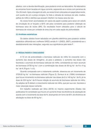 Solos nos Biomas Brasileiros 2 Capítulo 3 22
plástico, com a devida identificação, para posterior envio ao laboratório. No laboratório
as amostras foram lavadas em água corrente, separando-se a raízes com peneiras de
10 e 35 mesh.Após a lavagem do solo, as raízes foram colocadas em papel absorvente,
com auxilio de um a pinça cirúrgica, foi feita a retirada de resíduos de solo, insetos,
palhas do milho e detritos que possam interferir na massa seca da raiz.
As raízes foram acomodadas em sacos de papel e postas para secar em estufa
de circulação de ar forçado a 65ºC até peso constante para posterior obtenção da
biomassa seca de raízes (BR). Os resultados foram utilizados para o cálculo de
biomassa de raízes por unidade de área (ha) em cada seção de profundidade.
2.5	Análises estatísticas
Os dados obtidos foram tabulados em planilha eletrônica para posterior análise
estatística utilizando-se o software SAEG versão 9.1 (SAEG, 2007), procedendo-se o
desdobramento das interações, segundo sua significância pelo teste F.
3 | 	RESULTADOS E DISCUSSÃO
A 10 cm de profundidade a biomassa radicular do milho foi crescente com o
aumento das doses de nitrogênio. Já para o potássio, o aumento nas doses não
favoreceu o acumulo de biomassa radicular do milho, constatando-se maior acumulo
de biomassa (4730 kg ha-1
) com a combinação das doses de 95 kg ha-1
de N e 4 kg
ha-1
de K (Figura 1 e 2).
Quando comparada com o tratamento controle, observou-se um incremento de
3729,93 kg ha-1
na biomassa radicular (Figura 2). Durieux et al. (1994) constataram
que houve incremento na biomassa radicular nas doses de 0 à 140 kg.ha-1
de N, já na
dose de 224 kg.ha-1
de N houve inibição do acumulo de biomassa radicular do milho.
As adições de N afetam o crescimento radicular do milho, que por sua vez, favorece a
maior absorção desse nutriente.
Em trabalho realizado por Silva (2018) no mesmo experimento (Dados não
publicados) foi constatado que houve um aumento linear da eficiência de adubação de
acordo com o incremento da dose de N, alcançando em torno de 65% de eficiência de
adubação na dose de 95 kg.ha-1
.
 