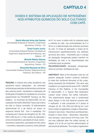 Solos nos Biomas Brasileiros 2 28Capítulo 4
DOSES E SISTEMA DE APLICAÇÃO DE NITROGÊNIO
NOS ATRIBUTOS QUÍMICOS DO SOLO CULTIVADO
COM CAFÉ.
CAPÍTULO 4
Danilo Marcelo Aires dos Santos
Universidade Estadual do Tocantins, Engenharia
Agronômica, Palmas – TO
Enes Furlani Junior
Universidade Estadual Paulista, Faculdade de
Engenharia (Departamento de Fitotecnia), Ilha
Solteira – SP
Michele Ribeiro Ramos
Universidade Estadual do Tocantins, Engenharia
Agronômica, Palmas – TO
Alexandre Marques da Silva
Universidade Estadual Paulista, Departamento de
Fitotecnia, Ilha Solteira – SP
RESUMO: A maioria dos solos brasileiros não
apresenta teores adequados de nutrientes
suficienteparaatenderàsdemandasnutricionais
das culturas sendo necessário a realização da
fertilização.O trabalho foi instalado em uma área
experimental da FE/UNESP Campus de Ilha
Solteira, no município de Selvíria-MS, em um
Latossolo Vermelho Distrófico Típico sob cultivo
de café cv Catuaí vermelho. O delineamento
experimental foi o de blocos ao acaso no
esquema fatorial 5x3 com 4 repetições. Foi
composto por 5 doses de nitrogênio (0, 50, 150,
250 e 350 kg ha-1
) e três modos de aplicação (
única em dezembro, parcelado em duas vezes –
novembro e dezembro, parcelado em três vezes
– novembro, dezembro e janeiro), fonte utilizada
de N foi ureia. A coleta solo foi realizada após
a colheita do café, nas profundidades de 0 a
40 cm e a determinação dos atributos químicos
do solo. O modo de aplicação e doses de N,
influenciaram significativamente nos atributos
químicos dos solos, mostrando que o manejo
da adubação nitrogenada poderá interferir na
fertilidade do solo e na disponibilidade dos
nutrientes para as plantas.
PALAVRAS-CHAVE: Adubação nitrogenada,
solos do cerrado, fertilidade do solo.
ABSTRACT: Most of the Brazilian soils do not
present adequate nutrient contents sufficient
to meet the nutritional demands of the crops,
being necessary the fertilization. The work was
installed in an experimental area of ​​FE / UNESP
Campus of Ilha Solteira, in the municipality
of Selvíria-MS, in a Typical Red Dystrophic
Latosol under Catuaí red coffee cultivation.
The experimental design was a randomized
block design in the 5x3 factorial scheme with
4 replicates. It was composed of 5 doses of
nitrogen (0, 50, 150, 250 and 350 kg ha-1
) and
three modes of application (single in December,
divided in two times - November and December,
divided in three times - November, December
and January), used source of N was urea. The
soil was collected after the coffee harvest, at
depths of 0 to 40 cm and the determination of
soil chemical attributes. The mode of application
 