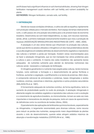 Solos nos Biomas Brasileiros 2 Capítulo 4 29
and N doses had a significant influence on soil chemical attributes, showing that nitrogen
fertilization management could interfere with soil fertility and nutrient availability for
plants.
KEYWORDS: Nitrogen fertilization, cerrado soils, soil fertility.
1 | 	INTRODUÇÃO
Devido às nossas condições climáticas, o cultivo de café se espalhou rapidamente
com produção voltada para o mercado doméstico. Num espaço de tempo relativamente
curto, o café passou de uma posição secundária para a de produto-base da economia
brasileira. Desenvolveu-se com total independência, ou seja, com recursos nacionais,
sendo, afinal, a primeira realização exclusivamente brasileira que visou a produção de
riquezas (ASSOCIAÇÃO BRASILEIRA DAS INDÚSTRIAS DE CAFÉ – ABIC, 2009).
A adubação é um dos vários fatores que influenciam na produção das culturas,
sendo que dentre os adubos utilizados o nitrogênio é um dos mais problemáticos devido
a sua alta exigência em estádios definidos do desenvolvimento vegetativo e reprodutivo
das culturas e também a perda por lixiviação. Existem várias recomendações para
se fazer a adubação nitrogenada, que se mal manejada traz vários problemas para
a cultura e para o ambiente. A maioria dos solos brasileiros não apresenta teores
adequados de nutrientes suficiente para atender às demandas nutricionais das
culturas sendo necessário a realização da fertilização.
O nitrogênio geralmente é o nutriente mais exigido pelas culturas, tendo inúmeras
funções, como estimular a formação e o desenvolvimento de gemas floríferas e
frutíferas, aumentar a vegetação, o perfilhamento e os teores de proteínas. Além disso,
é componente estrutural de aminoácidos e proteínas, bases nitrogenadas e ácidos
nucléicos, enzimas, coenzimas e vitaminas, pigmentos e outros produtos secundários
(MALAVOLTA et al. 1997).
O fornecimento adequado de nutrientes contribui, de forma significativa, tanto no
aumento da produtividade quanto no custo de produção. A adubação nitrogenada é
altamente exigida nos estádios vegetativo e reprodutivo das culturas e com a evolução
e o crescimento da agricultura brasileira, os micronutrientes, tornam-se cada vez mais
importantes e merecedores de atenção da pesquisa, tanto em casos de aparecimento
de deficiências como na ocorrência de toxidez (Abreu, 2004).
O parcelamento das aplicações de fertilizantes químicos lixiviáveis, especialmente
os nitrogenados, é largamente recomendado para diversas culturas, como recurso
para reduzir as perdas dos nutrientes, assegurando maior disponibilidade às plantas
durante o ciclo de desenvolvimento, quando estas atingem estádios máximos de
absorção e transformação metabólica (CERVELINI et al., 1986).
 
