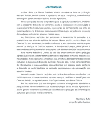 APRESENTAÇÃO
A obra “Solos nos Biomas Brasileiro” aborda uma série de livros de publicação
da Atena Editora, em seu volume II, apresenta, em seus 17 capítulos, conhecimentos
tecnológicos para Ciências do solo na área de Agronomia.
O uso adequado do solo é importante para a agricultura sustentável. Portanto,
com a crescente demanda por alimentos aliada à necessidade de preservação e
reaproveitamento de recursos naturais, esse campo de conhecimento está entre os
mais importantes no âmbito das pesquisas científicas atuais, gerando uma crescente
demanda por profissionais atuantes nessas áreas.
As descobertas agrícolas têm promovido o incremento da produção e a
produtividade nos diversos cultivos de lavoura. Nesse sentido, as tecnologias nas
Ciências do solo estão sempre sendo atualizadas e, em constantes mudanças para
permitir os avanços na Ciências Agrárias. A evolução tecnológica, pode garantir a
demanda crescente por alimentos em conjunto com a sustentabilidade socioambiental.
Este volume dedicado à Ciência do solo traz artigos alinhados com a produção
agrícola sustentável, ao tratar de temas como o uso de práticas de manejo de adubação,
inoculação de microorganismos simbióticos para a melhoria do crescimento das culturas
cultivadas e da qualidade biológica, química e física do solo. Temas contemporâneos
de interrelações e responsabilidade socioambientais tem especial apelo, conforme
a discussão da sustentabilidade da produção agropecuária e da preservação dos
recursos hídricos.
Aos autores dos diversos capítulos, pela dedicação e esforços sem limites, que
viabilizaram esta obra que retrata os recentes avanços científicos e tecnológicos nas
Ciências do solo, os agradecimentos dos Organizadores e da Atena Editora.
Por fim, esperamos que este livro possa colaborar e instigar mais estudantes e
pesquisadores na constante busca de novas tecnologias para a área de Agronomia e,
assim, garantir incremento quantitativos e qualitativos na produção de alimentos para
as futuras gerações de forma sustentável.
Alan Mario Zuffo
Jorge González Aguilera
 