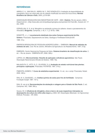 Solos nos Biomas Brasileiros 2 Capítulo 4 36
REFERÊNCIAS
ABREU C. A., VAN RAIJ B., ABREU M. F., PAZ GONZALEZ A. Avaliação da disponibilidade de
manganês e ferro em solos pelo uso do método modificado da resina de troca iônica. Revista
Brasileira de Ciência e Solo, 2004, p.579-584.
ASSOCIAÇÃO BRASILEIRA DAS INDÚSTRIAS DE CAFÉ – ABIC. História. Rio de Janeiro, [200-].
Disponível em: <http://www.abic.com.br/publique/cgi/cgilua.exe/sys/start.htm?sid=38>. Acesso em: 17
dez. 2009.
CERVELLINI, G. S. et al. Nitrogênio na adubação química do cafeeiro: doses e parcelamentos do
nitrocálcio. Bragantia, Campinas, v. 45, n. 1, p. 45-55, 1986.
DEMATTÊ, J. L. I. Levantamento detalhado dos solos Campus experimental de Ilha
Solteira. Piracicaba: Departamento de Solos, Geologia e Fertilidade-ESALQ/USP,
1980. 44 p.
EMPRESA BRASILEIRA DE PESQUISA AGROPECUÁRIA — EMBRAPA. Manual de métodos de
análises de solo. 2.ed. Rio de Janeiro, Ministério da Agricultura e do Abastecimento, 1997. 212p.
EMBRAPA. Centro Nacional de Pesquisa de Solos. Sistema brasileiro de classificação de solos. 2.
ed. – Rio de Janeiro : EMBRAPA-SPI, 2006. 306 p
LOPES, A.S. Micronutrientes: filosofia de aplicação e eficiência agronômica. São Paulo:
Associação Nacional para Difusão de Adubos, 1999. 70p.
MALAVOLTA, E.; VITTI, G. C.; OLIVEIRA, S. A. Avaliação do estado nutricional das plantas:
princípios e aplicações. Piracicaba: POTAFÓS, 1997. 319 p.
PIMENTEL GOMES, F. Curso de estatística experimental. 14. ed., rev. e ampl. Piracicaba: Nobel,
2000. 460 p.
RAIJ, B. V.; QUAGGIO, J. A. Análise química de solos para fins de fertilidade. Campinas:
Fundação Cargill, 1987. 107 p.
RAIJ, B. van et al. Recomendações de adubação e calagem para o Estado de São Paulo. 2. ed.
Campinas: IAC, 1996. 285 p.
Soares, M. A. Influência de nitrogênio, zinco e boro e de suas respectivas interações no
desempenho da cultura do milho (Zea mays L.). 2003. 92f. Dissertação (Mestrado em Agronomia)-
ESALQ, Pircicaba – SP, 2003.
 