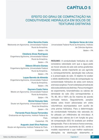 Solos nos Biomas Brasileiros 2 37Capítulo 5
EFEITO DO GRAU DE COMPACTAÇÃO NA
CONDUTIVIDADE HIDRÁULICA EM SOLOS DE
TEXTURAS DISTINTAS
CAPÍTULO 5
Aline Noronha Costa
Mestranda em Agronomia, Universidade Federal
Rural da Amazônia.
Belém – PA
Cleidiane Alves Rodrigues
Engenheira Agrônoma, Universidade Federal
Rural da Amazônia.
Belém – PA
Débora Oliveira Gomes
Engenheira Agrônoma, Universidade Federal
Rural da Amazônia.
Belém – PA
Layse Barreto de Almeida
Engenheira Agrônoma, Universidade Federal
Rural da Amazônia.
Belém – PA
Daynara Costa Vieira
Mestre em Agronomia, Universidade Federal
Rural da Amazônia.
Belém – PA
Michel Keisuke Sato
Doutor em Agronomia, Universidade Federal
Rural da Amazônia
Belém – PA
Fernanda Paula Sousa Fernandes
Graduanda em Agronomia, Instituto Federal do
Pará.
Castanhal - PA
Augusto José Silva Pedroso
Doutor em Agronomia, Instituto Federal do Pará.
Castanhal – PA
Herdjania Veras de Lima
Universidade Federal Rural da Amazônia, Instituto
de Ciências Agrárias.
Belém – PA
RESUMO: A condutividade hidráulica do solo
consistena velocidade com que a água pode
se mover através do solo sob certos gradientes
hidráulicos, sendo importante ao uso agrícola
e, consequentemente, àprodução das culturas
e à preservação do solo. O objetivo foi avaliar
o efeito dediferentes níveis de compactação na
condutividade hidráulica de solos com textura
arenosaeargilosa.Foramcoletadasamostrasde
doissolosdetexturasdistintas.Paraamontagem
do experimento, foramdefinidos os valores de
densidade do solo (Ds) correspondentes a
70, 80, 90 e 100% da Ds máxima de acordo
comcada textura. Seguidamente, porções
destes solos foram adicionadas em anéis
volumétricos ecompactados com auxílio de
uma prensa hidráulica. Para a determinação
da condutividade hidráulica não saturada (k)
foi utilizado um infiltrômetro de mini-disco. A
variação dos valores de k em função do grau
de compactação (GC) foi avaliada por análise
deregressão. Para o de textura franco-arenosa,
a k decresceu com oaumento do GC, sendo o
modelo exponencial o que melhor explicouas
alterações na distribuição dotamanho e
 
