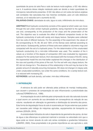 Solos nos Biomas Brasileiros 2 Capítulo 5 38
quantidade de poros do solo.Para o solo de textura muito-argilosa, o GC não alterou
sua k. A ausência dessa relação nestesolo pode ser devido a maior quantidade de
microporos naturalmente presentes. O GC não altera a k em solos de textura argilosa
sob condições não saturadas,mas nas mesmas condições, para um solo detextura
arenosa, a k é reduzida com o aumento do GC.
PALAVRAS-CHAVE: densidade do solo; água no solo; infiltrômetro de mini-disco.
ABSTRACT:Soil hydraulic conductivity consists of the speed at which water can move
through the soil under certain hydraulic gradients, being important to the agricultural
use and, consequently, to the production of the crops and the preservation of the
soil. The objective was to evaluate the effect of different compaction levels on the
hydraulic conductivity of soils with sandy and clayey texture. Samples were collected
from two soils of different textures. For the assembly of the experiment, the values ​​of
Ds corresponding to 70, 80, 90 and 100% of the Dsmax were defined according to
each texture. Subsequently, portions of these soils were added to volumetric rings and
compacted with the aid of a hydraulic press. For the determination of the unsaturated
hydraulic conductivity (k) a mini-disk infiltrameter was used. The variation of the k
values ​​as a function of the degree of compaction (DC) was evaluated by regression
analysis.For the sandy loam texture, the k decreased with the increase of the DC, being
the exponential model the one that better explained the changes in the distribution of
the size and quantity of the pores of the soil. For the soil with very clayey texture, the
DC did not change its k. The absence of this relationship in this soil may be due to the
greater amount of naturally occurring micropores. DC does not change k in clayey soils
under unsaturated conditions, but under the same conditions, for a sandy texture soil,
k is reduced with increasing DC.
KEYWORDS: soil bulk density; soil water; mini-disc infiltrameter.
1 | 	INTRODUÇÃO
A estrutura do solo pode ser alterada pelas práticas de manejo inadequadas,
que causam o processo de compactação do solo influenciando a produtividade das
culturas(TORMENA et al., 1998).
A compactação do solo é definida pela compressão do solo não saturado durante
a qual ocorre um aumento de sua densidade em consequência da redução de seu
volume, resultando em alteração na geometria e distribuição do tamanho dos poros.
Esta forma de degradação física do solo é ocasionada por forças externas que podem
ser causadas pelo tráfego de máquinas agrícolas, equipamentos de transporte ou
animais (SOUZA, 2010).
A condutividade hidráulica do solo é dependente da geometria dos poros, do teor
de água e das diferenças no potencial matricial e consiste na velocidade com que a
água pode se mover através do solo sob certas condições e gradientes hidráulicos
(LIBARDI, 2005). Essa propriedade é de grande importância ao uso agrícola e, está
 