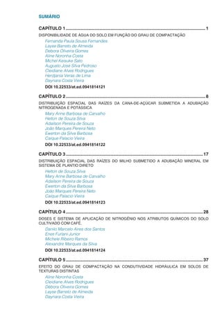 SUMÁRIO
CAPÍTULO 1.................................................................................................................1
DISPONIBILIDADE DE ÁGUA DO SOLO EM FUNÇÃO DO GRAU DE COMPACTAÇÃO
Fernanda Paula Sousa Fernandes
Layse Barreto de Almeida
Debora Oliveira Gomes
Aline Noronha Costa
Michel Keisuke Sato
Augusto José Silva Pedroso
Cleidiane Alves Rodrigues
Herdjania Veras de Lima
Daynara Costa Vieira
DOI 10.22533/at.ed.0941814121
CAPÍTULO 2.................................................................................................................8
DISTRIBUIÇÃO ESPACIAL DAS RAÍZES DA CANA-DE-AÇÚCAR SUBMETIDA A ADUBAÇÃO
NITROGENADA E POTÁSSICA
Mary Anne Barbosa de Carvalho
Helton de Souza Silva
Adailson Pereira de Souza
João Marques Pereira Neto
Ewerton da Silva Barbosa
Caique Palacio Vieira
DOI 10.22533/at.ed.0941814122
CAPÍTULO 3...............................................................................................................17
DISTRIBUIÇÃO ESPACIAL DAS RAÍZES DO MILHO SUBMETIDO A ADUBAÇÃO MINERAL EM
SISTEMA DE PLANTIO DIRETO
Helton de Souza Silva
Mary Anne Barbosa de Carvalho
Adailson Pereira de Souza
Ewerton da Silva Barbosa
João Marques Pereira Neto
Caique Palacio Vieira
DOI 10.22533/at.ed.0941814123
CAPÍTULO 4...............................................................................................................28
DOSES E SISTEMA DE APLICAÇÃO DE NITROGÊNIO NOS ATRIBUTOS QUÍMICOS DO SOLO
CULTIVADO COM CAFÉ.
Danilo Marcelo Aires dos Santos
Enes Furlani Junior
Michele Ribeiro Ramos
Alexandre Marques da Silva
DOI 10.22533/at.ed.0941814124
CAPÍTULO 5...............................................................................................................37
EFEITO DO GRAU DE COMPACTAÇÃO NA CONDUTIVIDADE HIDRÁULICA EM SOLOS DE
TEXTURAS DISTINTAS
Aline Noronha Costa
Cleidiane Alves Rodrigues
Débora Oliveira Gomes
Layse Barreto de Almeida
Daynara Costa Vieira
 