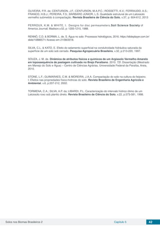 Solos nos Biomas Brasileiros 2 Capítulo 5 42
OLIVEIRA, P.R. de; CENTURION, J.F.; CENTURION, M.A.P.C.; ROSSETTI, K.V.; FERRAUDO, A.S.;
FRANCO, H.B.J.; PEREIRA, F.S.; BÁRBARO JÚNIOR, L.S. Qualidade estrutural de um Latossolo
vermelho submetido à compactação. Revista Brasileira de Ciência do Solo, v.37, p: 604-612, 2013
PERROUX, K.M. & WHITE, I. Designs for disc permeameters.Soil Science Society of
America Journal, Madison,v.52, p: 1205-1215, 1988.
RENNÓ, C.D. & BORMA, L. de. S. Água no solo: Processos hidrológicos, 2016. https://slideplayer.com.br/
slide/10886571/ Acesso em 21/08/2018.
SILVA, C.L. & KATO, E. Efeito do selamento superficial na condutividade hidráulica saturada da
superfície de um solo sob cerrado. Pesquisa Agropecuária Brasileira, v.32, p:213-220, 1997.
SOUZA, J. M. de. Dinâmica de atributos físicos e químicos de um Argissolo Vermelho Amarelo
em topossequência de pastagem cultivada no Brejo Paraibano. 2010. 72f. Dissertação (Mestrado
em Manejo do Solo e Água) – Centro de Ciências Agrárias, Universidade Federal da Paraíba, Areia,
2010.
STONE, L.F.; GUIMARAES, C.M. & MOREIRA, J.A.A. Compactação do solo na cultura do feijoeiro.
I: Efeitos nas propriedades físico-hídricas do solo. Revista Brasileira de Engenharia Agrícola e
Ambiental, v.6, p:207-212, 2002.
TORMENA, C.A.; SILVA, A.P. da; LIBARDI, P.L. Caracterização do intervalo hídrico ótimo de um
Latossolo roxo sob plantio direto. Revista Brasileira de Ciência do Solo, v.22, p.573-581, 1998.  
 