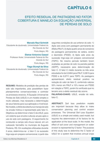 Solos nos Biomas Brasileiros 2 43Capítulo 6
EFEITO RESIDUAL DE PASTAGENS NO FATOR
COBERTURA E MANEJO DA EQUAÇÃO UNIVERSAL
DE PERDAS DE SOLO
CAPÍTULO 6
Marcelo Raul Schmidt
Estudante de doutorado; Universidade Federal do
Rio Grande do Sul
Porto Alegre, RS
Elemar Antonino Cassol
Professor titular; Universidade Federal do Rio
Grande do Sul
Porto Alegre, RS
Tiago Stumpf da Silva
Estudante de doutorado; Universidade Federal do
Rio Grande do Sul
Porto Alegre, RS
RESUMO: Modelos de predição das perdas de
solo são importantes, pois possibilitam fazer
planejamentos conservacionistas e controlar
os processos erosivos. A Equação Universal de
Perdas de Solo (USLE) é um modelo simples e
muito utilizado, mas necessita a determinação
de seus fatores para sua aplicação a nível local.
Nomodelo,oefeitodacoberturaemanejodosolo
na erosão hídrica é representado pelo fator C.
Objetivou-se determinar o fator C da USLE, para
um sistema que envolve culturas anuais após o
uso do solo com pastagens. O experimento foi
conduzido a campo sob chuva natural, em um
Latossolo Vermelho no município de Augusto
Pestana, RS. Em avaliações efetuadas durante
3 anos, determinou-se o fator C na sucessão
trigo-soja em preparo convencional, à partir dos
seguintes condições de uso anterior do solo: 1)
Após seis anos com pastagem permanente de
Alfafa (PALF); 2) Após quatro anos do consórcio
de pastagens permanentes de setára, siratro
e desmódio (PSSD); 3) Após sete anos da
sucessão trigo-soja em preparo convencional
(TSPC). No mesmo período também foram
avaliadas as perdas de solo na parcela padrão
(SDPP), necessário para determinação do
fator C. O fator C médio durante os três anos
estudados foi de 0,0464 para PALF; 0,0615 para
PSSD e de 0,0711 para TSPC. As pastagens
apresentaram efeito residual positivo na
redução do valor de fator C, conferindo valores
55% menor em PALF e 15% menor em PSSD
em relação a TSPC, porém foi verificado que no
terceiro ano o efeito residual não ocorre.
PALAVRAS-CHAVE: USLE, erosão do solo,
fator C.
ABSTRACT: Soil loss prediction models
are important because they allow to make
conservation planning and control erosion
processes. The Universal Soil Loss Equation
(USLE) is a simple and widely used model, but
requires the determination of its factors for its
application at the local scale. In the model, the
effect of soil cover and management on water
erosion is represented by C factor. The purpose
of this study was to determine the C factor of
USLE for a system that involves annual crops
 
