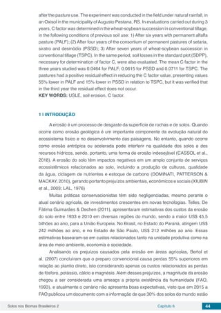 Solos nos Biomas Brasileiros 2 Capítulo 6 44
after the pasture use. The experiment was conducted in the field under natural rainfall, in
an Oxisol in the municipality of Augusto Pestana, RS. In evaluations carried out during 3
years, C factor was determined in the wheat-soybean succession in conventional tillage,
in the following conditions of previous soil use: 1) After six years with permanent alfalfa
pasture (PALF); (2) After four years of the consortium of permanent pastures of setaria,
siratro and desmódio (PSSD); 3) After seven years of wheat-soybean succession in
conventional tillage (TSPC). In the same period, soil losses in the standard plot (SDPP),
necessary for determination of factor C, were also evaluated. The mean C factor in the
three years studied was 0.0464 for PALF; 0.0615 for PSSD and 0.0711 for TSPC. The
pastures had a positive residual effect in reducing the C factor value, presenting values​​
55% lower in PALF and 15% lower in PSSD in relation to TSPC, but it was verified that
in the third year the residual effect does not occur.
KEY WORDS: USLE, soil erosion, C factor.
1 | 	INTRODUÇÃO
A erosão é um processo de desgaste da superfície de rochas e de solos. Quando
ocorre como erosão geológica é um importante componente da evolução natural do
ecossistema físico e no desenvolvimento das paisagens. No entanto, quando ocorre
como erosão antrópica ou acelerada pode interferir na qualidade dos solos e dos
recursos hídricos, sendo, portanto, uma forma de erosão indesejável (CASSOL et al.,
2018). A erosão do solo têm impactos negativos em um amplo conjunto de serviços
ecossistêmicos relacionados ao solo, incluindo a produção de culturas, qualidade
da água, ciclagem de nutrientes e estoque de carbono (DOMINATI, PATTERSON &
MACKAY, 2010), gerando portanto prejuízos ambientais, econômicos e sociais (XIUBIN
et al., 2003; LAL, 1976)
Muitas práticas conservacionistas têm sido negligenciadas, mesmo perante o
atual cenário agrícola, de investimentos crescentes em novas tecnologias. Telles, De
Fátima Guimarães & Dechen (2011), apresentaram estimativas dos custos da erosão
do solo entre 1933 e 2010 em diversas regiões do mundo, sendo a maior US$ 45,5
bilhões ao ano, para a União Europeia. No Brasil, no Estado do Paraná, atingem US$
242 milhões ao ano, e no Estado de São Paulo, US$ 212 milhões ao ano. Essas
estimativas basearam-se em custos relacionados tanto na unidade produtiva como na
área de meio ambiente, economia e sociedade.
Analisando os prejuízos causados pela erosão em áreas agrícolas, Bertol et
al. (2007) concluíram que o preparo convencional causa perdas 55% superiores em
relação ao plantio direto, isto considerando apenas os custos relacionados as perdas
de fósforo, potássio, cálcio e magnésio. Além desses prejuízos, a magnitude da erosão
chegou a ser considerada uma ameaça a própria existência da humanidade (FAO,
1993), e atualmente o cenário não apresenta boas expectativas, visto que em 2015 a
FAO publicou um documento com a informação de que 30% dos solos do mundo estão
 