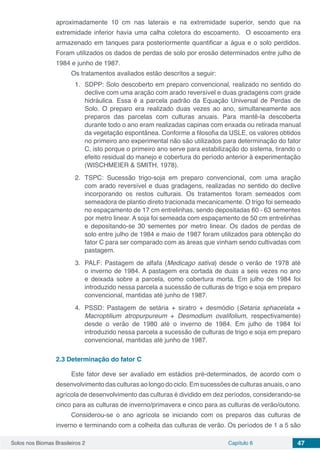 Solos nos Biomas Brasileiros 2 Capítulo 6 47
aproximadamente 10 cm nas laterais e na extremidade superior, sendo que na
extremidade inferior havia uma calha coletora do escoamento. O escoamento era
armazenado em tanques para posteriormente quantificar a água e o solo perdidos.
Foram utilizados os dados de perdas de solo por erosão determinados entre julho de
1984 e junho de 1987.
Os tratamentos avaliados estão descritos a seguir:
1.	 SDPP: Solo descoberto em preparo convencional, realizado no sentido do
declive com uma aração com arado reversível e duas gradagens com grade
hidráulica. Essa é a parcela padrão da Equação Universal de Perdas de
Solo. O preparo era realizado duas vezes ao ano, simultaneamente aos
preparos das parcelas com culturas anuais. Para mantê-la descoberta
durante todo o ano eram realizadas capinas com enxada ou retirada manual
da vegetação espontânea. Conforme a filosofia da USLE, os valores obtidos
no primeiro ano experimental não são utilizados para determinação do fator
C, isto porque o primeiro ano serve para estabilização do sistema, tirando o
efeito residual do manejo e cobertura do período anterior à experimentação
(WISCHMEIER & SMITH, 1978).
2.	TSPC: Sucessão trigo-soja em preparo convencional, com uma aração
com arado reversível e duas gradagens, realizadas no sentido do declive
incorporando os restos culturais. Os tratamentos foram semeados com
semeadora de plantio direto tracionada mecanicamente. O trigo foi semeado
no espaçamento de 17 cm entrelinhas, sendo depositadas 60 - 63 sementes
por metro linear. A soja foi semeada com espaçamento de 50 cm entrelinhas
e depositando-se 30 sementes por metro linear. Os dados de perdas de
solo entre julho de 1984 e maio de 1987 foram utilizados para obtenção do
fator C para ser comparado com as áreas que vinham sendo cultivadas com
pastagem.
3.	 PALF: Pastagem de alfafa (Medicago sativa) desde o verão de 1978 até
o inverno de 1984. A pastagem era cortada de duas a seis vezes no ano
e deixada sobre a parcela, como cobertura morta. Em julho de 1984 foi
introduzido nessa parcela a sucessão de culturas de trigo e soja em preparo
convencional, mantidas até junho de 1987.
4.	 PSSD: Pastagem de setária + siratro + desmódio (Setaria sphacelata +
Macroptilium atropurpureum + Desmodium ovalifolium, respectivamente)
desde o verão de 1980 até o inverno de 1984. Em julho de 1984 foi
introduzido nessa parcela a sucessão de culturas de trigo e soja em preparo
convencional, mantidas até junho de 1987.
2.3	Determinação do fator C
Este fator deve ser avaliado em estádios pré-determinados, de acordo com o
desenvolvimento das culturas ao longo do ciclo. Em sucessões de culturas anuais, o ano
agrícola de desenvolvimento das culturas é dividido em dez períodos, considerando-se
cinco para as culturas de inverno/primavera e cinco para as culturas de verão/outono.
Considerou-se o ano agrícola se iniciando com os preparos das culturas de
inverno e terminando com a colheita das culturas de verão. Os períodos de 1 a 5 são
 