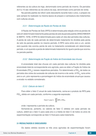 Solos nos Biomas Brasileiros 2 Capítulo 6 48
referentes ao da cultura do trigo, denominado como período de inverno. Os períodos
de 6 a 10 são referentes ao da cultura da soja, denominado como período de verão.
Na parcela padrão da USLE (solo descoberto durante todo o ano), o preparo do
solo sempre foi realizado na mesma época do preparo e semeadura dos tratamentos
com culturas anuais.
2.3.1	 Determinação da Razão de Perdas de Solo
A Razão de Perdas de Solo (RPS) é determinada pela relação entre as perdas de
soloemdeterminadotratamentopelasperdasdesolodaparcelapadrão(WISCHMEIER
& SMITH, 1978). A RPS foi determinada para cada um dos dez períodos das culturas.
A perda de solo de cada período de determinado tratamento foi dividida pela perda
de solo da parcela padrão no mesmo período. A RPS varia entre zero e um, sendo
zero quando não ocorreu perda de solo no tratamento considerado em determinado
período, e um quando a perda de determinado tratamento for igual a perda que ocorreu
na parcela padrão.
2.3.2	 Determinação da Fração do Índice de Erosividade das chuvas
A erosividade total das chuvas em cada período das culturas foi dividida pela
erosividade total do correspondente ano agrícola, para se obter a Fração do Índice de
Erosividade (FEI30
) nesses respectivos períodos. Foi determinado a FEI30
de todos os
períodos dos ciclos da sucessão de culturas de inverno e de verão. A FEI30
varia entre
zero e um, pois representa a porcentagem do índice de erosividade anual que causou
a erosão no estádio considerado.
2.3.3	 Cálculo do fator C
Para obter o fator C anual de cada tratamento, soma-se o produto da RPS pela
FEI30
obtido em cada período, conforme a seguinte expressão:
onde i representa o período da cultura.
Somando-se, portanto, os valores de fator C obtidos em cada período da
cultura, obtém-se o fator C para cada ano e a média do fator C de todos os anos de
experimentação corresponde ao fator C final para cada tratamento.
3 | 	RESULTADOS E DISCUSSÃO
Os dados obtidos durante os três anos agrícolas de experimentação foram
 