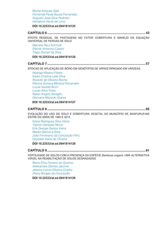 Michel Keisuke Sato
Fernanda Paula Sousa Fernandes
Augusto José Silva Pedroso
Herdjania Veras de Lima
DOI 10.22533/at.ed.0941814125
CAPÍTULO 6...............................................................................................................43
EFEITO RESIDUAL DE PASTAGENS NO FATOR COBERTURA E MANEJO DA EQUAÇÃO
UNIVERSAL DE PERDAS DE SOLO
Marcelo Raul Schmidt
Elemar Antonino Cassol
Tiago Stumpf da Silva
DOI 10.22533/at.ed.0941814126
CAPÍTULO 7...............................................................................................................57
ÉPOCAS DE APLICAÇÃO DE BORO EM GENÓTIPOS DE ARROZ IRRIGADO EM VÁRZEAS
Rodrigo Ribeiro Fidelis
Karen Cristina Leite Silva
Ricardo de Oliveira Rocha
Patrícia Sumara Moreira Fernandes
Lucas Xaubet Burin
Lucas Silva Tosta
Natan Angelo Seraglio
Geovane Macedo Soares
DOI 10.22533/at.ed.0941814127
CAPÍTULO 8...............................................................................................................66
EVOLUÇÃO DO USO DO SOLO E COBERTURA VEGETAL DO MUNICÍPIO DE ANAPURUS-MA
ENTRE OS ANOS DE 1985 E 2015
Késia Rodrigues Silva Vieira
Yasmin Sampaio Muniz
Erik George Santos Vieira
Marlen Barros e Silva
João Firminiano da Conceição Filho
Deysiele Viana de Oliveira
DOI 10.22533/at.ed.0941814128
CAPÍTULO 9...............................................................................................................81
FERTILIDADE DE SOLOS COM A PRESENÇA DA ESPÉCIE Bambusa vulgaris: UMA ALTERNATIVA
VIÁVEL NA REABILITAÇÃO DE SOLOS DEGRADADOS
Maria Elisa Ferreira de Queiroz
Aleksandra Gomes Jácome
Jéssica Lanne Oliveira Coelho
Jheny Borges da Conceição
DOI 10.22533/at.ed.0941814129
 