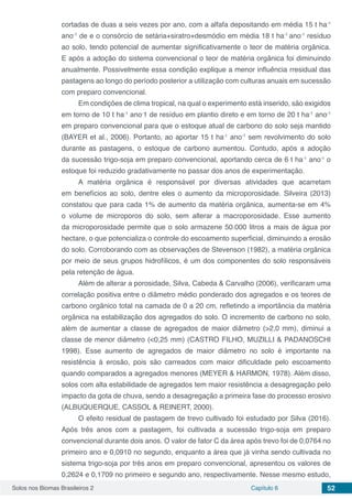 Solos nos Biomas Brasileiros 2 Capítulo 6 52
cortadas de duas a seis vezes por ano, com a alfafa depositando em média 15 t ha-1
ano-1
de e o consórcio de setária+siratro+desmódio em média 18 t ha-1
ano-1
resíduo
ao solo, tendo potencial de aumentar significativamente o teor de matéria orgânica.
E após a adoção do sistema convencional o teor de matéria orgânica foi diminuindo
anualmente. Possivelmente essa condição explique a menor influência rresidual das
pastagens ao longo do período posterior a utilização com culturas anuais em sucessão
com preparo convencional.
Em condições de clima tropical, na qual o experimento está inserido, são exigidos
em torno de 10 t ha-1
ano-
1 de resíduo em plantio direto e em torno de 20 t ha-1
ano-1
em preparo convencional para que o estoque atual de carbono do solo seja mantido
(BAYER et al., 2006). Portanto, ao aportar 15 t ha-1
ano-1
sem revolvimento do solo
durante as pastagens, o estoque de carbono aumentou. Contudo, após a adoção
da sucessão trigo-soja em preparo convencional, aportando cerca de 6 t ha-1
ano-1
o
estoque foi reduzido gradativamente no passar dos anos de experimentação.
A matéria orgânica é responsável por diversas atividades que acarretam
em benefícios ao solo, dentre eles o aumento da microporosidade. Silveira (2013)
constatou que para cada 1% de aumento da matéria orgânica, aumenta-se em 4%
o volume de microporos do solo, sem alterar a macroporosidade. Esse aumento
da microporosidade permite que o solo armazene 50.000 litros a mais de água por
hectare, o que potencializa o controle do escoamento superficial, diminuindo a erosão
do solo. Corroborando com as observações de Stevenson (1982), a matéria orgânica
por meio de seus grupos hidrofílicos, é um dos componentes do solo responsáveis
pela retenção de água.
Além de alterar a porosidade, Silva, Cabeda & Carvalho (2006), verificaram uma
correlação positiva entre o diâmetro médio ponderado dos agregados e os teores de
carbono orgânico total na camada de 0 a 20 cm, refletindo a importância da matéria
orgânica na estabilização dos agregados do solo. O incremento de carbono no solo,
além de aumentar a classe de agregados de maior diâmetro (>2,0 mm), diminui a
classe de menor diâmetro (<0,25 mm) (CASTRO FILHO, MUZILLI & PADANOSCHI
1998). Esse aumento de agregados de maior diâmetro no solo é importante na
resistência à erosão, pois são carreados com maior dificuldade pelo escoamento
quando comparados a agregados menores (MEYER & HARMON, 1978). Além disso,
solos com alta estabilidade de agregados tem maior resistência a desagregação pelo
impacto da gota de chuva, sendo a desagregação a primeira fase do processo erosivo
(ALBUQUERQUE, CASSOL & REINERT, 2000).
O efeito residual de pastagem de trevo cultivado foi estudado por Silva (2016).
Após três anos com a pastagem, foi cultivada a sucessão trigo-soja em preparo
convencional durante dois anos. O valor de fator C da área após trevo foi de 0,0764 no
primeiro ano e 0,0910 no segundo, enquanto a área que já vinha sendo cultivada no
sistema trigo-soja por três anos em preparo convencional, apresentou os valores de
0,2624 e 0,1709 no primeiro e segundo ano, respectivamente. Nesse mesmo estudo,
 