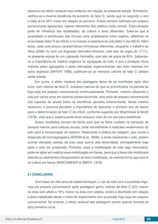 Solos nos Biomas Brasileiros 2 Capítulo 6 53
observou-se efeito residual mais evidente em relação ao presente estudo. Entretanto,
verifica-se a mesma tendência de aumento do fator C, sendo que no segundo o ano
o valor já foi 20% maior em relação ao primeiro. A área sempre cultivada em preparo
convencional apresentou valores diferentes dos obtidos neste estudo. Esta variação
pode ter influência das localidades, da cultura e anos diferentes. Sabe-se que a
quantidade e distribuição das chuvas varia amplamente entre regiões, refletindo na
erosividade (fator R da USLE) e no manejo e cobertura do solo (fator C da USLE). Além
disso, cada solo possui características intrínsecas diferentes, enquanto o trabalho de
Silva (2006) foi com um Argissolo Vermelho-Amarelo, com teor de argila de 17,1%,
no presente estudo foi um Latossolo Vermelho, com teor de argila de 63%. Sabendo-
se a importância da matéria orgânica na agregação do solo, e que a proteção física
imposta pelos agregados e pelas interações organominerais são mais intensas em
solos argilosos (BAYER, 1996), justificam-se os menores valores de fator C obtidos
neste estudo.
Em suma, o efeito residual das pastagens deixa de se manifestar após dois
anos, com valores de fator C, inclusive maiores do que os encontrados na parcela de
trigo-soja em preparo convencional continuadamente. Portanto, mesmo utilizando o
solo por vários anos em sistema conservacionista, dois anos de preparo convencional
são capazes de anular todos os benefícios gerados anteriormente. Neste mesmo
raciocínio, é possível perceber a importância de descartar o primeiro ano de dados
para a determinação do fator C da USLE, conforme sugerido por Wischmeier & Smith
(1978), visto que o sistema pode levar inclusive mais de um ano para estabilizar.
Esses resultados servem de alerta para que se tome cuidado na transição de
campos nativos para culturas anuais, onde normalmente é realizado revolvimento do
solo para a incorporação de calcário. Realizando a prática da calagem, que causa a
dispersão de microagregados (SPERA et al., 2008), e ainda revolvendo o solo, podem
ocorrer elevadas perdas de solo caso ocorra alta erosividade, principalmente logo
após o solo ser preparado. Portanto, caso a mobilização do solo seja necessária,
pode-se optar em realizar essa mobilização em faixas, para que a faixa não mobilizada
retenha os sedimentos transportados da faixa mobilizada, da mesma forma que ocorre
no cultivo em faixas (WISCHMEIER & SMITH, 1978).
4 | 	CONCLUSÃO
Com base em três anos de experimentação, o uso do solo com a sucessão trigo-
soja em preparo convencional após pastagens gerou valores de fator C 55% menor
na área com alfafa e 15% menor na área com setária, siratro e desmódio em relação
a área trabalhada desde o início do experimento com sucessão trigo-soja em preparo
convencional. No entanto, o efeito residual das pastagens ocorre apenas durante os
dois primeiros anos.
 
