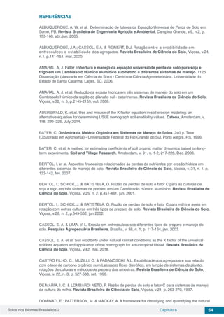 Solos nos Biomas Brasileiros 2 Capítulo 6 54
REFERÊNCIAS
ALBUQUERQUE, A. W. et al. Determinação de fatores da Equação Universal de Perda de Solo em
Sumé, PB. Revista Brasileira de Engenharia Agrícola e Ambiental, Campina Grande, v.9, n.2, p.
153-160, abr./jun. 2005.
ALBUQUERQUE, J.A.; CASSOL, E.A. & REINERT, D.J. Relação entre a erodibilidade em
entressulcos e estabilidade dos agregados. Revista Brasileira de Ciência do Solo, Viçosa, v.24,
n.1, p.141-151, mar. 2000.
AMARAL, A. J. Fator cobertura e manejo da equação universal de perda de solo para soja e
trigo em um Cambissolo Húmico alumínico submetido a diferentes sistemas de manejo. 112p.
Dissertação (Mestrado em Ciência do Solo) - Centro de Ciência Agroveterinária, Universidade do
Estado de Santa Catarina, Lages, SC, 2006.
AMARAL, A. J. et al. Redução da erosão hídrica em três sistemas de manejo do solo em um
Cambissolo Húmico da região do planalto sul - catarinense. Revista Brasileira de Ciência do Solo,
Viçosa, v.32, n. 5, p.2145-2155, out. 2008.
AUERSWALD, K. et al. Use and misuse of the K factor equation in soil erosion modeling: an
alternative equation for determining USLE nomograph soil erodibility values. Catena, Amsterdam, v.
118: 220–225, July 2014.
BAYER, C. Dinâmica da Matéria Orgânica em Sistemas de Manejo de Solos. 240 p. Tese
(Doutorado em Agronomia) - Universidade Federal do Rio Grande do Sul, Porto Alegre, RS, 1996.
BAYER, C. et al. A method for estimating coefficients of soil organic matter dynamics based on long-
term experiments. Soil and Tillage Research, Amsterdam, v. 91, n. 1-2, 217-226, Dec. 2006.
BERTOL, I. et al. Aspectos financeiros relacionados às perdas de nutrientes por erosão hídrica em
diferentes sistemas de manejo do solo. Revista Brasileira de Ciência do Solo, Viçosa, v. 31, n. 1, p.
133-142, fev. 2007.
BERTOL, I.; SCHICK, J. & BATISTELA, O. Razão de perdas de solo e fator C para as culturas de
soja e trigo em três sistemas de preparo em um Cambissolo Húmico alumínico. Revista Brasileira de
Ciência do Solo, Viçosa, v.25, n. 2, p.451-461, jun. 2001.
BERTOL, I.; SCHICK, J. & BATISTELA, O. Razão de perdas de solo e fator C para milho e aveia em
rotação com outras culturas em três tipos de preparo de solo. Revista Brasileira de Ciência do Solo,
Viçosa, v.26, n. 2, p.545-552, jun 2002.
CASSOL, E. A. & LIMA, V. L. Erosão em entressulcos sob diferentes tipos de preparo e manejo do
solo. Pesquisa Agropecuária Brasileira, Brasília, v. 38, n. 1, p. 117-124, jan. 2003.
CASSOL, E. A. et al. Soil erodibility under natural rainfall conditions as the K factor of the universal
soil loss equation and application of the nomograph for a subtropical Ultisol. Revista Brasileira de
Ciência do Solo, Viçosa, v.42, mai. 2018.
CASTRO FILHO, C.; MUZILLI, O. & PADANOSCHI, A.L. Estabilidade dos agregados e sua relação
com o teor de carbono orgânico num Latossolo Roxo distrófico, em função de sistemas de plantio,
rotações de culturas e métodos de preparo das amostras. Revista Brasileira de Ciência do Solo,
Viçosa, v. 22, n. 3, p. 527-538, set. 1998.
DE MARIA, I. C. & LOMBARDI NETO, F. Razão de perdas de solo e fator C para sistemas de manejo
da cultura do milho. Revista Brasileira de Ciência do Solo, Viçosa, v.21, p. 263-270, 1997.
DOMINATI, E.; PATTERSON, M. & MACKAY, A. A framework for classifying and quantifying the natural
 