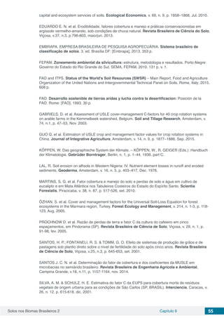 Solos nos Biomas Brasileiros 2 Capítulo 6 55
capital and ecosystem services of soils. Ecological Economics, v. 69, n. 9, p. 1858–1868, Jul. 2010.
EDUARDO E. N. et al. Erodibilidade, fatores cobertura e manejo e práticas conservacionistas em
argissolo vermelho-amarelo, sob condições de chuva natural. Revista Brasileira de Ciência do Solo,
Viçosa, v.37, n.3, p.796-803, maio/jun. 2013.
EMBRAPA. EMPRESA BRASILEIRA DE PESQUISA AGROPECUÁRIA. Sistema brasileiro de
classificação de solos. 3. ed. Brasília DF: [Embrapa], 2013. 353 p.
FEPAM. Zoneamento ambiental da silvicultura: estrutura, metodologia e resultados. Porto Alegre:
Governo do Estado do Rio Grande do Sul, SEMA, FEPAM, 2010. 131 p. v. 1.
FAO and ITPS. Status of the World’s Soil Resources (SWSR) – Main Report. Food and Agriculture
Organization of the United Nations and Intergovernmental Technical Panel on Soils, Rome, Italy; 2015.
608 p.
FAO. Desarrollo sostenible de tierras aridas y lucha contra la desertificacion: Posición de la
FAO. Rome: [FAO], 1993. 30 p.
GABRIELS, D. et al. Assessment of USLE cover-management C-factors for 40 crop rotation systems
on arable farms in the Kemmelbeek watershed, Belgium. Soil and Tillage Research, Amsterdam, v.
74, n.1, p. 47–53, Nov. 2003.
GUO Q. et al. Estimation of USLE crop and management factor values for crop rotation systems in
China. Journal of Integrative Agriculture, Amsterdam, v. 14, n. 9, p. 1877–1888, Sep. 2015.
KÖPPEN, W. Das geographische System der Klimate. – KÖPPEN, W., R. GEIGER (Eds.): Handbuch
der Klimatologie. Gebrüder Borntrager, Berlin, n. 1, p. 1–44, 1936. part C.
LAL, R. Soil erosion on alfisols in Western Nigeria: IV. Nutrient element losses in runoff and eroded
sediments. Geoderma, Amsterdam, v. 16, n. 5, p. 403–417, Dec. 1976.
MARTINS, S. G. et al. Fator cobertura e manejo do solo e perdas de solo e água em cultivo de
eucalipto e em Mata Atlântica nos Tabuleiros Costeiros do Estado do Espírito Santo. Scientia
Forestalis, Piracicaba, v. 38, n. 87, p. 517-526, set. 2010.
ÖZHAN, S. et al. Cover and management factors for the Universal Soil-Loss Equation for forest
ecosystems in the Marmara region, Turkey. Forest Ecology and Management, v. 214, n. 1-3, p. 118-
123, Aug. 2005.
PROCHNOW D. et al. Razão de perdas de terra e fator C da cultura do cafeeiro em cinco
espaçamentos, em Pindorama (SP). Revista Brasileira de Ciência de Solo, Viçosa, v. 29, n. 1, p.
91-98, fev. 2005.
SANTOS, H. P.; FONTANELI, R. S. & TOMM, G. O. Efeito de sistemas de produção de grãos e de
pastagens sob plantio direto sobre o nível de fertilidade do solo após cinco anos. Revista Brasileira
de Ciência de Solo, Viçosa, v.25, n.3, p. 645-653, set. 2001.
SANTOS J. C. N. et al. Determinação do fator de cobertura e dos coeficientes da MUSLE em
microbacias no semiárido brasileiro. Revista Brasileira de Engenharia Agrícola e Ambiental,
Campina Grande, v.18, n.11, p. 1157-1164, nov. 2014.
SILVA, A. M. & SCHULZ, H. E. Estimativa do fator C da EUPS para cobertura morta de resíduos
vegetais de origem urbana para as condições de São Carlos (SP, BRASIL). Interciencia, Caracas, v.
26, n. 12, p. 615-618, dic. 2001.
 