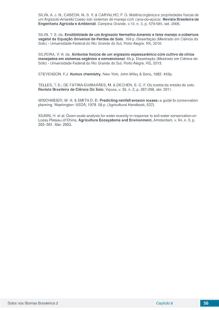 Solos nos Biomas Brasileiros 2 Capítulo 6 56
SILVA, A. J. N.; CABEDA, M. S. V. & CARVALHO, F. G. Matéria orgânica e propriedades físicas de
um Argissolo Amarelo Coeso sob sistemas de manejo com cana-de-açúcar. Revista Brasileira de
Engenharia Agrícola e Ambiental, Campina Grande, v.10, n. 3, p. 579-585, set. 2006.
SILVA, T. S. da. Erodibilidade de um Argissolo Vermelho-Amarelo e fator manejo e cobertura
vegetal da Equação Universal de Perdas de Solo. 164 p. Dissertação (Mestrado em Ciência do
Solo) - Universidade Federal do Rio Grande do Sul, Porto Alegre, RS, 2016.
SILVEIRA, V. H. da. Atributos físicos de um argissolo espessarênico com cultivo de citros
manejados em sistemas orgânico e convencional. 65 p. Dissertação (Mestrado em Ciência do
Solo) - Universidade Federal do Rio Grande do Sul, Porto Alegre, RS, 2013.
STEVENSON, F.J. Humus chemistry. New York, John Wiley & Sons, 1982. 443p.
TELLES, T. S.; DE FÁTIMA GUIMARÃES, M. & DECHEN, S. C. F. Os custos da erosão do solo.
Revista Brasileira de Ciência Do Solo, Viçosa, v. 35, n. 2, p. 287-298, abr. 2011.
WISCHMEIER, W. H. & SMITH D. D. Predicting rainfall erosion losses: a guide to conservation
planning. Washington: USDA, 1978. 58 p. (Agricultural Handbook, 537).
XIUBIN, H. et al. Down-scale analysis for water scarcity in response to soil-water conservation on
Loess Plateau of China. Agriculture Ecosystems and Environment, Amsterdam, v. 94, n. 3, p.
355–361, Mar. 2003.
 