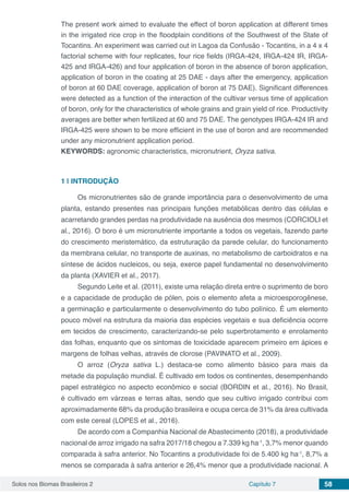 Solos nos Biomas Brasileiros 2 Capítulo 7 58
The present work aimed to evaluate the effect of boron application at different times
in the irrigated rice crop in the floodplain conditions of the Southwest of the State of
Tocantins. An experiment was carried out in Lagoa da Confusão - Tocantins, in a 4 x 4
factorial scheme with four replicates, four rice fields (IRGA-424, IRGA-424 IR, IRGA-
425 and IRGA-426) and four application of boron in the absence of boron application,
application of boron in the coating at 25 DAE - days after the emergency, application
of boron at 60 DAE coverage, application of boron at 75 DAE). Significant differences
were detected as a function of the interaction of the cultivar versus time of application
of boron, only for the characteristics of whole grains and grain yield of rice. Productivity
averages are better when fertilized at 60 and 75 DAE. The genotypes IRGA-424 IR and
IRGA-425 were shown to be more efficient in the use of boron and are recommended
under any micronutrient application period.
KEYWORDS: agronomic characteristics, micronutrient, Oryza sativa.
1 | 	INTRODUÇÃO
Os micronutrientes são de grande importância para o desenvolvimento de uma
planta, estando presentes nas principais funções metabólicas dentro das células e
acarretando grandes perdas na produtividade na ausência dos mesmos (CORCIOLI et
al., 2016). O boro é um micronutriente importante a todos os vegetais, fazendo parte
do crescimento meristemático, da estruturação da parede celular, do funcionamento
da membrana celular, no transporte de auxinas, no metabolismo de carboidratos e na
síntese de ácidos nucleicos, ou seja, exerce papel fundamental no desenvolvimento
da planta (XAVIER et al., 2017).
Segundo Leite et al. (2011), existe uma relação direta entre o suprimento de boro
e a capacidade de produção de pólen, pois o elemento afeta a microesporogênese,
a germinação e particularmente o desenvolvimento do tubo polínico. É um elemento
pouco móvel na estrutura da maioria das espécies vegetais e sua deficiência ocorre
em tecidos de crescimento, caracterizando-se pelo superbrotamento e enrolamento
das folhas, enquanto que os sintomas de toxicidade aparecem primeiro em ápices e
margens de folhas velhas, através de clorose (PAVINATO et al., 2009).
O arroz (Oryza sativa L.) destaca-se como alimento básico para mais da
metade da população mundial. É cultivado em todos os continentes, desempenhando
papel estratégico no aspecto econômico e social (BORDIN et al., 2016). No Brasil,
é cultivado em várzeas e terras altas, sendo que seu cultivo irrigado contribui com
aproximadamente 68% da produção brasileira e ocupa cerca de 31% da área cultivada
com este cereal (LOPES et al., 2016).
De acordo com a Companhia Nacional de Abastecimento (2018), a produtividade
nacional de arroz irrigado na safra 2017/18 chegou a 7.339 kg ha-1
, 3,7% menor quando
comparada à safra anterior. No Tocantins a produtividade foi de 5.400 kg ha-1
, 8,7% a
menos se comparada à safra anterior e 26,4% menor que a produtividade nacional. A
 