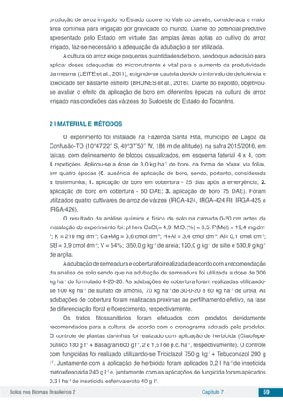 Solos nos Biomas Brasileiros 2 Capítulo 7 59
produção de arroz irrigado no Estado ocorre no Vale do Javaés, considerada a maior
área contínua para irrigação por gravidade do mundo. Diante do potencial produtivo
apresentado pelo Estado em virtude das amplas áreas aptas ao cultivo do arroz
irrigado, faz-se necessário a adequação da adubação a ser utilizada.
Acultura do arroz exige pequenas quantidades de boro, sendo que a decisão para
aplicar doses adequadas do micronutriente é vital para o aumento da produtividade
da mesma (LEITE et al., 2011), exigindo-se cautela devido o intervalo de deficiência e
toxicidade ser bastante estreito (BRUNES et al., 2016). Diante do exposto, objetivou-
se avaliar o efeito da aplicação de boro em diferentes épocas na cultura do arroz
irrigado nas condições das várzeas do Sudoeste do Estado do Tocantins.
2 | 	MATERIAL E MÉTODOS
O experimento foi instalado na Fazenda Santa Rita, município de Lagoa da
Confusão-TO (10°47’22’’ S, 49°37’50’’ W, 186 m de altitude), na safra 2015/2016, em
faixas, com delineamento de blocos casualizados, em esquema fatorial 4 x 4, com
4 repetições. Aplicou-se a dose de 3,0 kg ha-1
de boro, na forma de bórax, via foliar,
em quatro épocas (0. ausência de aplicação de boro, sendo, portanto, considerada
a testemunha; 1. aplicação de boro em cobertura - 25 dias após a emergência; 2.
aplicação de boro em cobertura - 60 DAE; 3. aplicação de boro 75 DAE). Foram
utilizados quatro cultivares de arroz de várzea (IRGA-424, IRGA-424 RI, IRGA-425 e
IRGA-426).
O resultado da análise química e física do solo na camada 0-20 cm antes da
instalação do experimento foi: pH em CaCl2
= 4,9; M.O.(%) = 3,5; P(Mel) = 19,4 mg dm-
3
; K = 210 mg dm-3
; Ca+Mg = 3,6 cmol dm-3
; H+Al = 3,4 cmol dm-3
; Al= 0,1 cmol dm-3
;
SB = 3,9 cmol dm-3
; V = 54%; 350,0 g kg-1
de areia; 120,0 g kg-1
de silte e 530,0 g kg-1
de argila.
Aadubaçãodesemeaduraecoberturafoirealizadadeacordocomarecomendação
da análise de solo sendo que na adubação de semeadura foi utilizada a dose de 300
kg ha-1
do formulado 4-20-20. As adubações de cobertura foram realizadas utilizando-
se 100 kg ha-1
de sulfato de amônia, 70 kg ha-1
de 30-0-20 e 60 kg ha-1
de ureia. As
adubações de cobertura foram realizadas próximas ao perfilhamento efetivo, na fase
de diferenciação floral e florescimento, respectivamente.
Os tratos fitossanitários foram efetuados com produtos devidamente
recomendados para a cultura, de acordo com o cronograma adotado pelo produtor.
O controle de plantas daninhas foi realizado com aplicação de herbicida (Cialofope-
butílico 180 g l-1
+ Basagran 600 g l-1
, 2 e 1,5 l de p.c. ha-1
, respectivamente). O controle
com fungicidas foi realizado utilizando-se Triciclazol 750 g kg-1
+ Tebuconazol 200 g
l-1
. Juntamente com a aplicação de herbicida foram aplicados 0,2 l ha-1
de inseticida
metoxifenozida 240 g l-1
e, juntamente com as aplicações de fungicida foram aplicados
0,3 l ha-1
de inseticida esfenvalerato 40 g l1
.
 