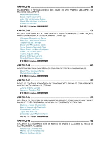 CAPÍTULO 10.............................................................................................................86
FRAGILIDADES E POTENCIALIDADES DOS SOLOS DE UMA FAZENDA LOCALIZADA NO
MUNICÍPIO DE PALMAS/TO
Michele Ribeiro Ramos
Lucas Felipe Araújo Lima
João Vitor de Medeiros Guizzo
Danilo Marcelo Aires dos Santos
Alexandre Uhlmann
DOI 10.22533/at.ed.09418141210
CAPÍTULO 11...........................................................................................................101
GEOESTATÍSTICA APLICADA AO MAPEAMENTO DA RESISTÊNCIA DO SOLO À PENETRAÇÃO E
UMIDADE GRAVIMÉTRICA EM PASTAGEM COM Cynodon spp.
Crissogno Mesquita dos Santos
Francisca Laila Santos Teixeira
Tiago de Souza Santiago
Daniel Vítor Mesquita da Costa
Kessy Jhonnes Soares da Silva
Nayra Beatriz de Souza Rodrigues
André Luís Macedo Vieira
Ângelo Augusto Ebling
Daiane de Cinque Mariano
Ricardo Shigueru Okumura
DOI 10.22533/at.ed.09418141211
CAPÍTULO 12........................................................................................................... 115
INDICADORES DE QUALIDADE FÍSICA DO SOLO SOB DIFERENTES USOS DOS SOLOS.
Daniel Alves de Souza Panta
Michele Ribeiro Ramos
DOI 10.22533/at.ed.09418141212
CAPÍTULO 13...........................................................................................................125
ÍNDICE DE EFICIÊNCIA AGRONÔMICA DE TERMOFOSFATOS EM SOLOS COM DIFERENTES
CONCENTRAÇÕES INICIAIS DE FÓSFORO
Juliana de Lima Moretto
Leonardo Theodoro Büll
DOI 10.22533/at.ed.09418141213
CAPÍTULO 14...........................................................................................................130
INFLUÊNCIA DA DENSIDADE DE UM CAMBISSOLO AMARELO SOBRE O DESENVOLVIMENTO
INICIAL DO FEIJÃO CAUPÍ (VIGNA UNGUICULATA) E DO ARROZ (ORYZA SATIVA)
Elidineia Lima de Oliveira Mata
Wagner Augusto da Silva Mata
Vitor Barbosa da Costa
Joyce da Costa Dias
Elessandra Laura Nogueira lopes
DOI 10.22533/at.ed.09418141214
CAPÍTULO 15...........................................................................................................132
INFLUÊNCIA DAS QUEIMADAS SOB OS TEORES DE CÁLCIO E MAGNÉSIO EM ÁREAS DE
CAATINGA NO SUL PIAUIENSE
Veronica de Oliveira Costa
Manoel Ribeiro Holanda Neto
Mauricio de Souza Júnior
 