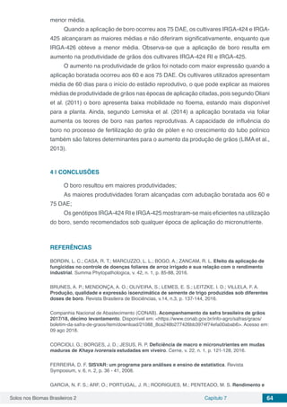 Solos nos Biomas Brasileiros 2 Capítulo 7 64
menor média.
Quando a aplicação de boro ocorreu aos 75 DAE, os cultivares IRGA-424 e IRGA-
425 alcançaram as maiores médias e não diferiram significativamente, enquanto que
IRGA-426 obteve a menor média. Observa-se que a aplicação de boro resulta em
aumento na produtividade de grãos dos cultivares IRGA-424 RI e IRGA-425.
O aumento na produtividade de grãos foi notado com maior expressão quando a
aplicação boratada ocorreu aos 60 e aos 75 DAE. Os cultivares utilizados apresentam
média de 60 dias para o início do estádio reprodutivo, o que pode explicar as maiores
médias de produtividade de grãos nas épocas de aplicação citadas, pois segundo Oliani
et al. (2011) o boro apresenta baixa mobilidade no floema, estando mais disponível
para a planta. Ainda, segundo Lemiska et al. (2014) a aplicação boratada via foliar
aumenta os teores de boro nas partes reprodutivas. A capacidade de influência do
boro no processo de fertilização do grão de pólen e no crescimento do tubo polínico
também são fatores determinantes para o aumento da produção de grãos (LIMA et al.,
2013).
4 | 	CONCLUSÕES
O boro resultou em maiores produtividades;
As maiores produtividades foram alcançadas com adubação boratada aos 60 e
75 DAE;
Os genótipos IRGA-424 RI e IRGA-425 mostraram-se mais eficientes na utilização
do boro, sendo recomendados sob qualquer época de aplicação do micronutriente.
REFERÊNCIAS
BORDIN, L. C.; CASA, R. T.; MARCUZZO, L. L.; BOGO, A.; ZANCAM, R. L. Efeito da aplicação de
fungicidas no controle de doenças foliares de arroz irrigado e sua relação com o rendimento
industrial. Summa Phytopathologica, v. 42, n. 1, p. 85-88, 2016.
BRUNES, A. P.; MENDONÇA, A. O.; OLIVEIRA, S.; LEMES, E. S.; LEITZKE, I. D.; VILLELA, F. A.
Produção, qualidade e expressão isoenzimática de semente de trigo produzidas sob diferentes
doses de boro. Revista Brasileira de Biociências, v.14, n.3, p. 137-144, 2016.
Companhia Nacional de Abastecimento (CONAB). Acompanhamento da safra brasileira de grãos
2017/18, décimo levantamento. Disponível em: <https://www.conab.gov.br/info-agro/safras/graos/
boletim-da-safra-de-graos/item/download/21088_8ca248b277426bb3974f74efa00abab6>. Acesso em:
09 ago 2018.
CORCIOLI, G.; BORGES, J. D.; JESUS, R. P. Deficiência de macro e micronutrientes em mudas
maduras de Khaya ivorensis estudadas em viveiro. Cerne, v. 22, n. 1, p. 121-128, 2016.
FERREIRA, D. F. SISVAR: um programa para análises e ensino de estatística. Revista
Symposium, v. 6, n. 2, p. 36 - 41, 2008.
GARCIA, N. F. S.; ARF, O.; PORTUGAL, J. R.; RODRIGUES, M.; PENTEADO, M. S. Rendimento e
 