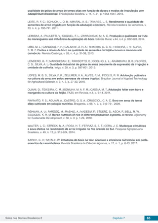 Solos nos Biomas Brasileiros 2 Capítulo 7 65
qualidade de grãos de arroz de terras altas em função de doses e modos de inoculação com
Azospirillum brasilense. Enciclopédia Biosfera, v. 11, n. 21, p. 1653-1651, 2015.
LEITE, R. F. C.; SCHUCH, L. O. B.; AMARAL, A. S.; TAVARES, L. S. Rendimento e qualidade de
sementes de arroz irrigado em função da adubação com boro. Revista brasileira de sementes, v.
33, n. 4, p. 785-791, 2011.
LEMISKA, A.; PAULETTI, V.; CUQUEL, F. L.; ZAWADNEAK, M. A. C. Produção e qualidade da fruta
do morangueiro sob influÊncia da aplicação do boro. Ciência Rural, v.44, n.4, p. 622-628, 2014.
LIMA, M. L.; CARDOSO, F. R.; GALANTE, A. H. A.; TEIXEIRA, G. C. S.; TEIXEIRA, I. R.; ALVES,
S. M. F. Fontes e doses de boro na qualidade de sementes de feijão-comum e mamona sob
consórcio. Revista Caatinga, v. 26, n. 4, p. 31-38, 2013.
LONDERO, G. P.; MARCHESAN, E.; PARISOTTO, E.; COELHO, L. L.; ARAMBURU, B. B.; FLORES,
C. S.; SILVA, A. L. Qualidade industrial de grãos de arroz decorrente da supressão da irrigação e
umidade de colheita. Irriga, v. 20, n. 3, p. 587-601, 2015.
LOPES, M. B. S.; SILVA, F. R.; ZELLMER, V. A.; ALVES, P. M.; FIDELIS, R. R. Adubação potássica
na cultura do arroz em solos arenosos de várzea tropical. Brazilian Journal of Applied Technology
for Agricultural Science, v. 9, n. 3, p. 27-33, 2016.
OLIANI, D.; TEIXEIRA, C. M.; BONILHA, M. A. F. M.; CASSIA, M. T. Adubação foliar com boro e
manganês na cultura do feijão. FAZU em Revista, n.8, p. 9-14. 2011.
PAVINATO, P. S.; AGUIAR, A.; CASTRO, G. S. A.; CRUSCIOL, C. A. C. Boro em arroz de terras
altas cultivado em solução nutritiva. Bragantia, v. 68, n. 3, p. 743-751, 2009.
REHMAN, A. U.; FAROOQ, M.; RASHID, A.; NADEEM, F.; STUERZ, S.; ASCH, F.; BELL, R. W.;
SIDDIQUE, K. H. M. Boron nutrition of rice in different production systems. A review. Agronomy
for Sustainable Development, v. 38, n. 3, p. 1-24, 2018.
WALTER, L. C.; STRECK, N. A.; ROSA, H. T.; FERRAZ, S. E. T.; CERA, J. C. Mudanças climáticas
e seus efeitos no rendimento de arroz irrigado no Rio Grande do Sul. Pesquisa Agropecuária
Brasileira, v. 49, n. 12, p. 915-924, 2014.
XAVIER, C. V.; NATALE, W. Influência do boro no teor, acúmulo e eficiência nutricional em porta-
enxertos de caramboleira. Revista Brasileira de Ciências Agrárias, v. 12, n. 1, p. 6-13, 2017.
 