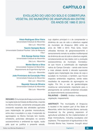 Solos nos Biomas Brasileiros 2 66Capítulo 8
EVOLUÇÃO DO USO DO SOLO E COBERTURA
VEGETAL DO MUNICÍPIO DE ANAPURUS-MA ENTRE
OS ANOS DE 1985 E 2015
CAPÍTULO 8
Késia Rodrigues Silva Vieira
Universidade Estadual do Maranhão
São Luís - Maranhão
Yasmin Sampaio Muniz
Universidade Estadual Paulista “Júlio de Mesquita
Filho”
Erik George Santos Vieira
Universidade Estadual do Maranhão
São Luís - Maranhão
Marlen Barros e Silva
Universidade Estadual do Maranhão,
Departamento de Engenharia Agrícola
São Luís - Maranhão
João Firminiano da Conceição Filho
Universidade Estadual do Maranhão
São Luís – Maranhão
Deysiele Viana de Oliveira
Universidade Estadual do Maranhão
São Luís - Maranhão
RESUMO:OmunicípiodeAnapurusencontra-se
na região leste do Estado do Maranhão, inserido
no Bioma Cerrado, seriamente ameaçado pela
crescente expansão das atividades agrícolas
para implantação de grandes monoculturas,
entre elas o eucalipto e a soja. A expansão do
agronegócio no Bioma Cerrado tem trazido,
entretanto, profundas alterações no cenário
socioeconômico e ambiental da região, razão
pela qual se justifica o presente estudo,
cujo objetivo principal é o de compreender a
dinâmica de uso do solo e cobertura vegetal
do município de Anapurus (MA) entre os
anos de 1980 e 2015. Para tanto, foram
utilizadas técnicas de geoprocessamento e
sensoriamento remoto na análise multitemporal
da dinâmica de uso do solo e cobertura vegetal,
correlacionando-se tais dados com a evolução
socioeconômica do município. Constatou-
se que houve a substituição da vegetação
nativa do Campo Cerrado – sendo este bioma
o mais afetado devido à elevada supressão
vegetal para implantação das áreas de soja e
eucalipto no município, e também, que houve
impactos ambientais negativos, sendo estes
resultados da expansão do agronegócio na
região. Por fim, o uso de geotecnologias
mostrou-se extremamente importante para o
planejamento de controle ambiental vinculado
ao desenvolvimento socioeconômico.
PALAVRAS - CHAVE: Análise multitemporal,
vegetação, mapeamento
ABSTRACT: The municipality of Anapurus
is located in the eastern part of the State of
Maranhão, within the Cerrado Biome, seriously
threatened by the growing expansion of
agricultural activities for the implementation of
large monocultures, including eucalyptus and
soybeans. The expansion of agribusiness in the
Cerrado Biome has, however, brought about
 