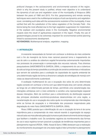 Solos nos Biomas Brasileiros 2 Capítulo 8 67
profound changes in the socioeconomic and environmental scenario of the region,
which is why the present study is justified, whose main objective is to understand
the dynamics of soil use and vegetation cover of the municipality of Anapurus (MA)
between the years of 1980 and 2015. For this, geoprocessing and remote sensing
techniques were used in the multitemporal analysis of soil use dynamics and vegetation
cover, correlating such data with the socioeconomic evolution of the municipality. It was
verified that with the substitution of the native vegetation of the Cerrado Field - this
biome being the most affected due to the high vegetation suppression for implantation
of the soybean and eucalyptus areas in the municipality. Negative environmental
impacts were the result of agribusiness expansion in the region. Finally, the use of
geotechnologies proved to be extremely important for environmental control planning
linked to socioeconomic development.
KEYSWORDS: Multitemporal analysis, vegetation, mapping
1 | 	INTRODUÇÃO
A crescente necessidade do homem em conhecer a dinâmica do meio ambiente
com o fim de manejá-lo da forma mais racional possível torna o mapeamento do
uso do solo e a análise da cobertura vegetal ferramentas extremamente importantes
nos processos de preservação e conservação dos recursos naturais. Para diversos
pesquisadores (NASCIMENTO & GARCIA, 2004), o mapeamento do uso e cobertura
do solo ao longo do tempo possibilita a construção de cenários ambientais e indicadores
que servem de subsídios para a avaliação da capacidade de suporte ambiental de
uma determinada região de forma a direcionar a adoção de estratégias de manejo com
vistas ao desenvolvimento sustentável.
A avaliação multitemporal do uso e ocupação dos solos de uma determinada
região consiste em conhecer a forma com que determinada área vem sendo utilizada
ao longo de um determinado período de tempo, permitindo uma caracterização das
interações antrópicas com o meio ambiente e constitui uma representação espacial
dessas interações. Além de contribuir para o entendimento da distribuição espacial
das principais atividades econômico-produtivas desenvolvidas em uma região, a
caracterização do uso e ocupação dos solos ajuda na compreensão das interrelações
entre as formas de ocupação e a intensidade dos processos responsáveis pela
degradação do meio físico (NASCIMENTO & GARCIA, 2004).
Rosa (1990) postula que a identificação do uso e ocupação da terra é de suma
importância para a compreensão do meio natural visando à organização do espaço
naturalcadavezmaisalteradopelaaçãohumanaepelodesenvolvimentodetecnologias
que facilitam o trabalho rural. Os constantes registros do monitoramento das formas
de uso e seus registros tornam possível a projeção de tendências importantes para o
planejamento regional (ROSA, 1990). Assad & Sano (1988) destacam que a realização
do monitoramento da paisagem de uma dada região é fator primordial no planejamento
 