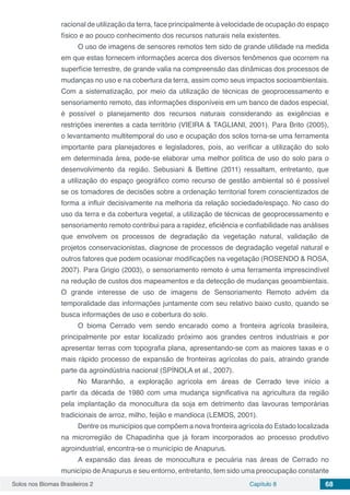 Solos nos Biomas Brasileiros 2 Capítulo 8 68
racional de utilização da terra, face principalmente à velocidade de ocupação do espaço
físico e ao pouco conhecimento dos recursos naturais nela existentes.
O uso de imagens de sensores remotos tem sido de grande utilidade na medida
em que estas fornecem informações acerca dos diversos fenômenos que ocorrem na
superfície terrestre, de grande valia na compreensão das dinâmicas dos processos de
mudanças no uso e na cobertura da terra, assim como seus impactos socioambientais.
Com a sistematização, por meio da utilização de técnicas de geoprocessamento e
sensoriamento remoto, das informações disponíveis em um banco de dados especial,
é possível o planejamento dos recursos naturais considerando as exigências e
restrições inerentes a cada território (VIEIRA & TAGLIANI, 2001). Para Brito (2005),
o levantamento multitemporal do uso e ocupação dos solos torna-se uma ferramenta
importante para planejadores e legisladores, pois, ao verificar a utilização do solo
em determinada área, pode-se elaborar uma melhor política de uso do solo para o
desenvolvimento da região. Sebusiani & Bettine (2011) ressaltam, entretanto, que
a utilização do espaço geográfico como recurso de gestão ambiental só é possível
se os tomadores de decisões sobre a ordenação territorial forem conscientizados de
forma a influir decisivamente na melhoria da relação sociedade/espaço. No caso do
uso da terra e da cobertura vegetal, a utilização de técnicas de geoprocessamento e
sensoriamento remoto contribui para a rapidez, eficiência e confiabilidade nas análises
que envolvem os processos de degradação da vegetação natural, validação de
projetos conservacionistas, diagnose de processos de degradação vegetal natural e
outros fatores que podem ocasionar modificações na vegetação (ROSENDO & ROSA,
2007). Para Grigio (2003), o sensoriamento remoto é uma ferramenta imprescindível
na redução de custos dos mapeamentos e da detecção de mudanças geoambientais.
O grande interesse de uso de imagens de Sensoriamento Remoto advém da
temporalidade das informações juntamente com seu relativo baixo custo, quando se
busca informações de uso e cobertura do solo.
O bioma Cerrado vem sendo encarado como a fronteira agrícola brasileira,
principalmente por estar localizado próximo aos grandes centros industriais e por
apresentar terras com topografia plana, apresentando-se com as maiores taxas e o
mais rápido processo de expansão de fronteiras agrícolas do país, atraindo grande
parte da agroindústria nacional (SPÍNOLA et al., 2007).
No Maranhão, a exploração agrícola em áreas de Cerrado teve início a
partir da década de 1980 com uma mudança significativa na agricultura da região
pela implantação da monocultura da soja em detrimento das lavouras temporárias
tradicionais de arroz, milho, feijão e mandioca (LEMOS, 2001).
Dentre os municípios que compõem a nova fronteira agrícola do Estado localizada
na microrregião de Chapadinha que já foram incorporados ao processo produtivo
agroindustrial, encontra-se o município de Anapurus.
A expansão das áreas de monocultura e pecuária nas áreas de Cerrado no
município deAnapurus e seu entorno, entretanto, tem sido uma preocupação constante
 