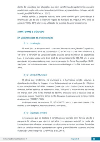 Solos nos Biomas Brasileiros 2 Capítulo 8 69
diante da velocidade das alterações que vêm transformando rapidamente o cenário
produtivo da região, até então baseado em atividades agroextrativistas de baixo padrão
tecnológico (ANDRADE et al., 2013).
Nesse sentido, o presente trabalho teve como objetivo geral compreender a
dinâmica de uso do solo e cobertura vegetal do município de Anapurus (MA) entre os
anos de 1980 e 2015 através da utilização de técnicas de geoprocessamento.
2 | 	MATERIAIS E MÉTODOS
2.1	Caracterização da área de estudo
2.1.1	 Localização
O município de Anapurus está compreendido na microrregião de Chapadinha,
no leste Maranhense, entre as coordenadas 03°44’42” e 03°22’56” de Latitude Sul e
43°18’48” e 42°57’29” de Longitude Oeste, distante cerca de 280 km da capital São
Luís. O município possui uma área total de aproximadamente 608,296 km2
e uma
população, segundos dados da mais recente pesquisa do Censo Demográfico (IBGE,
2010) de 13.939 habitantes com uma estimativa de chegar a 15.286 habitantes em
2015.
2.1.2	 Clima do Município
O clima que predomina no município é o Aw-tropical úmido, segundo a
classificação climática de Koppen, com média pluviométrica anual entre de 1.704mm
e duas estações bem definidas: uma seca (inverno) e outra chuvosa (verão). A estação
chuvosa, que se estende de dezembro a maio, concentra o maior volume de chuvas
em março, com uma média mensal de 357mm, enquanto que a estação seca se
estende de junho a novembro, sendo o mês de agosto o que apresenta o menor índice
pluviométrico (BDMEP, 2016).
As temperaturas variam entre 26,1ºC e 28,3ºC, sendo o mês mais quente o de
outubro e o de temperaturas mais amenas, o de junho.
2.1.3	 Vegetação primária
A vegetação que se destaca é constituída por cerrado com floresta aberta e
presença de babaçu e por campos cerrados com pastagem natural, os quais são
formações essencialmente campestres com árvores ou arvoretas esparsas. Em certas
áreas os campos cerrados apresentam um tapete graminóide com cobertura arbórea
esparsa de uma só espécie (ANDRADE et al., 2013).
 
