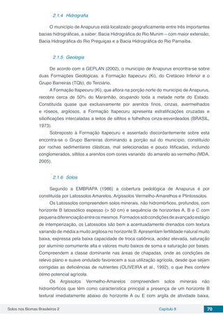 Solos nos Biomas Brasileiros 2 Capítulo 8 70
2.1.4	 Hidrografia
O município de Anapurus está localizado geograficamente entre três importantes
bacias hidrográficas, a saber: Bacia Hidrográfica do Rio Munim – com maior extensão;
Bacia Hidrográfica do Rio Preguiças e a Bacia Hidrográfica do Rio Parnaíba.
2.1.5	 Geologia
De acordo com a GEPLAN (2002), o município de Anapurus encontra-se sobre
duas Formações Geológicas: a Formação Itapecuru (Ki), do Cretáceo Inferior e o
Grupo Barreiras (TQb), do Terciário.
A Formação Itapecuru (Ki), que aflora na porção norte do município de Anapurus,
recobre cerca de 50% do Maranhão, ocupando toda a metade norte do Estado.
Constituída quase que exclusivamente por arenitos finos, cinzas, avermelhados
e róseos, argilosos, a Formação Itapecuru apresenta estratificações cruzadas e
silicificações intercaladas a leitos de siltitos e folhelhos cinza-esverdeados (BRASIL,
1973).
Sobreposto à Formação Itapecuru e assentado discordantemente sobre esta
encontra-se o Grupo Barreiras dominando a porção sul do município, constituído
por rochas sedimentares clásticas, mal selecionadas e pouco litificadas, incluindo
conglomerados, siltitos a arenitos com cores variando do amarelo ao vermelho (MDA,
2005).
2.1.6	 Solos
Segundo a EMBRAPA (1986) a cobertura pedológica de Anapurus é por
constituída por Latossolos Amarelos, Argissolos Vermelho-Amarelhos e Plintossolos.
Os Latossolos compreendem solos minerais, não hidromórficos, profundos, com
horizonte B latossólico espesso (> 50 cm) e sequência de horizontes A, B e C com
pequenadiferenciaçãoentreosmesmos.Formadossobcondiçõesdeavançadoestágio
de intemperização, os Latossolos são bem a acentuadamente drenados com textura
variando de média a muito argilosa no horizonte B.Apresentam fertilidade natural muito
baixa, expressa pela baixa capacidade de troca catiônica, acidez elevada, saturação
por alumínio comumente alta e valores muito baixos de soma e saturação por bases.
Compreendem a classe dominante nas áreas de chapadas, onde as condições de
relevo plano e suave ondulado favorecem a sua utilização agrícola, desde que sejam
corrigidas as deficiências de nutrientes (OLIVEIRA et al., 1992), o que lhes confere
ótimo potencial agrícola.
Os Argissolos Vermelho-Amarelos compreendem solos minerais não
hidromórficos que têm como característica principal a presença de um horizonte B
textural imediatamente abaixo do horizonte A ou E com argila de atividade baixa,
 