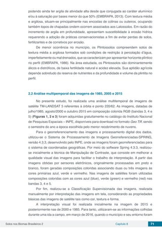 Solos nos Biomas Brasileiros 2 Capítulo 8 71
podendo ainda ter argila de atividade alta desde que conjugada ao caráter alumínico
e/ou à saturação por bases menor do que 50% (EMBRAPA, 2013). Com textura média
e argilosa, situam-se principalmente nas encostas de colinas ou outeiros, ocupando
também topos de chapadas ondem ocorrem associados aos Latossolos. Em razão do
incremento de argila em profundidade, apresentam suscetibilidade à erosão hídrica
requerendo a adoção de práticas conservacionistas a fim de evitar perdas de solos,
fertilizantes e de corretivos por erosão.
De menor ocorrência no município, os Plintossolos compreendem solos de
textura média a argilosa formados sob condições de restrição à percolação d’água,
imperfeitamente ou mal drenados, que se caracterizam por apresentar horizonte plíntico
no perfil (EMBRAPA, 1986). Na área estudada, os Plintossolos são dominantemente
álicos e distróficos, de baixa fertilidade natural e acidez elevada. Sua aptidão agrícola
depende sobretudo da reserva de nutrientes e da profundidade e volume da plintita no
perfil.
2.2	Análise multipemporal das imagens de 1985, 2005 e 2015
No presente estudo, foi realizada uma análise multitemporal de imagens de
satélite TM-LANDSAT 5 referentes à órbita e ponto 220/62. As imagens, datadas de
julho/1985, agosto/2000 e outubro 2015 em composição colorida RGB (bandas 3, 4 e
5) (Figuras 1, 2 e 3) foram adquiridas gratuitamente no catálogo do Instituto Nacional
de Pesquisas Espaciais – INPE, disponíveis para download no formato Geo Tiff, sendo
o semestre do ano a época escolhida pelo menor recobrimento de nuvens.
Para o georreferenciamento das imagens e processamento digital dos dados,
utilizou-se o Sistema de Processamento de Imagens Georreferenciadas-SPRING,
versão 4.3.3, desenvolvido pelo INPE, onde as imagens foram georreferenciadas para
o sistema de coordenadas geográficas. Por meio do software Spring 4.3.3, realizou-
se inicialmente a técnica de Manipulação de Contraste, que consiste em melhorar a
qualidade visual das imagens para facilitar o trabalho de interpretação. A partir das
imagens obtidas por sensores eletrônicos, originalmente processadas em preto e
branco, foram geradas composições coloridas associando duas ou três imagens às
cores primárias azul, verde e vermelho. Nas imagens de satélites foram utilizadas
composições coloridas com as cores azul (blue), verde (green) e vermelho (red) nas
bandas 3, 4 e 5.
Por fim, realizou-se a Classificação Supervisionada das imagens, realizada
manualmente por interpretação das imagens em tela, considerando as propriedades
básicas das imagens de satélite tais como cor, textura e forma.
A interpretação visual foi realizada inicialmente na imagem de 2015 e
posteriormente nas de 2000 e 1985. Para tanto, utilizaram-se as informações colhidas
durante uma ida a campo, em março de 2016, quando o município e seu entorno foram
 