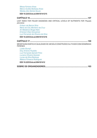 Mireia Ferreira Alves
Marco Aurélio Barbosa Alves
Wesley dos Santos Souza
DOI 10.22533/at.ed.09418141215
CAPÍTULO 16...........................................................................................................137
LEAF INDEX FOR FOLIAR DIAGNOSIS AND CRITICAL LEVELS OF NUTRIENTS FOR Physalis
peruviana
Enilson de Barros Silva
Maria do Céu Monteiro da Cruz
Ari Medeiros Braga Neto
Emerson Dias Gonçalves
Luiz Fernando de Oliveira da Silva
DOI 10.22533/at.ed.09418141216
CAPÍTULO 17...........................................................................................................150
MESOFAUNA EDÁFICA E QUALIDADE DE UM SOLO CONSTRUÍDO CULTIVADO COM GRAMÍNEAS
PERENES
Lizete Stumpf
Eloy Antonio Pauletto
Luiz Fernando Spinelli Pinto
Luciano Oliveira Geissler
Lucas da Silva Barbosa
Mateus Fonseca Rodrigues
DOI 10.22533/at.ed.094181412
SOBRE OS ORGANIZADORES...............................................................................163
 