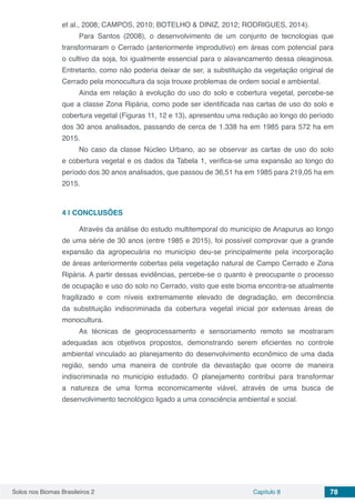 Solos nos Biomas Brasileiros 2 Capítulo 8 78
et al., 2008; CAMPOS, 2010; BOTELHO & DINIZ, 2012; RODRIGUES, 2014).
Para Santos (2008), o desenvolvimento de um conjunto de tecnologias que
transformaram o Cerrado (anteriormente improdutivo) em áreas com potencial para
o cultivo da soja, foi igualmente essencial para o alavancamento dessa oleaginosa.
Entretanto, como não poderia deixar de ser, a substituição da vegetação original de
Cerrado pela monocultura da soja trouxe problemas de ordem social e ambiental.
Ainda em relação à evolução do uso do solo e cobertura vegetal, percebe-se
que a classe Zona Ripária, como pode ser identificada nas cartas de uso do solo e
cobertura vegetal (Figuras 11, 12 e 13), apresentou uma redução ao longo do período
dos 30 anos analisados, passando de cerca de 1.338 ha em 1985 para 572 ha em
2015.
No caso da classe Núcleo Urbano, ao se observar as cartas de uso do solo
e cobertura vegetal e os dados da Tabela 1, verifica-se uma expansão ao longo do
período dos 30 anos analisados, que passou de 36,51 ha em 1985 para 219,05 ha em
2015.
4 | 	CONCLUSÕES
Através da análise do estudo multitemporal do município de Anapurus ao longo
de uma série de 30 anos (entre 1985 e 2015), foi possível comprovar que a grande
expansão da agropecuária no município deu-se principalmente pela incorporação
de áreas anteriormente cobertas pela vegetação natural de Campo Cerrado e Zona
Ripária. A partir dessas evidências, percebe-se o quanto é preocupante o processo
de ocupação e uso do solo no Cerrado, visto que este bioma encontra-se atualmente
fragilizado e com níveis extremamente elevado de degradação, em decorrência
da substituição indiscriminada da cobertura vegetal inicial por extensas áreas de
monocultura.
As técnicas de geoprocessamento e sensoriamento remoto se mostraram
adequadas aos objetivos propostos, demonstrando serem eficientes no controle
ambiental vinculado ao planejamento do desenvolvimento econômico de uma dada
região, sendo uma maneira de controle da devastação que ocorre de maneira
indiscriminada no município estudado. O planejamento contribui para transformar
a natureza de uma forma economicamente viável, através de uma busca de
desenvolvimento tecnológico ligado a uma consciência ambiental e social.
 