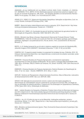 Solos nos Biomas Brasileiros 2 Capítulo 8 79
REFERÊNCIAS
ANDRADE, J.B. de; CARVALHO, A.O. de; REGO, C.A.R.M.; DIAS, C.W.S.; CHAGAS, L.C.; ROCHA,
S.F.; MARINHO, T.R.S.; BRITO, D.R.B. Distribuição espacial e temporal da cobertura vegetal e uso
do solo do município de Anapurus - MA. Anais... XVI Simpósio Brasileiro de Sensoriamento Remoto -
SBSR, Foz do Iguaçu, PR, Brasil, 13 a 18 de abril de 2013, INPE.
ASSAD, E.D.; SANO, E.E. Sistema de Informações Geográficas. Aplicações na Agricultura. 2.ed, rev.
e ampl. Brasília: Embrapa-SP/Embrapa-CPAC, 1998.
BDMEP - Banco de dados meteorológicos para ensino e pesquisa. 2016. Disponível em: http://www.
inmet.gov.br/projetos/rede/pesquisa/. Acesso em: 17/05/2016
BOTELHO, A.C.; DINIZ, J.S. A produção da soja em territórios tradicionais da agricultura familiar na
Microrregião de Chapadinha, Maranhão. ISSN 1983-487X. UFU, 2012.
BRASIL. Ministério das Minas e Energia. Departamento Nacional de Produção Mineral. Projeto
RADAMBRASIL: Folha SA. 23 São Luís e parte da Folha SA. 24 Fortaleza; geologia, geomorfologia,
pedologia, vegetação e uso potencial da terra. Rio de Janeiro, 1973. (Levantamento de Recursos
Minerais, 3).
BRITO, J.L.S. Análise temporal do uso do solo e cobertura vegetal do município de Uberlândia-MG,
utilizando imagens ETM+
/LANDSAT7. Sociedade & Natureza, 17 (32): 37-46, jun de 2005.
CAMPOS, M.C. O papel do estado brasileiro na expansão do complexo da soja. Colômbia, 2010. XII
Coloquio internacional de Geocrìtica. Las intependencias y construcción de estados nacionales: poder,
territorización, siglos XIX-XX.
EMBRAPA - Empresa Brasileira de Pesquisa Agropecuária. Levantamento exploratório-
reconhecimento de solos do Estado do Maranhão. Rio de Janeiro: Embrapa-SNLCS/SUDENE-DRN,
1986. 964 p. (Embrapa. SNLCS. Boletim de Pesquisa, 35); (Brasil. SUDENE. DRN. Série Recursos de
Solos, 17).
EMBRAPA - Empresa Brasileira de Pesquisa Agropecuária. Sistema Brasileiro de Classificação de
Solos. 3ª ed. rev. ampl. – Brasília: EMBRAPA, 2013. 353 p.: il. color.
GEPLAN - Gerência de Planejamento e Desenvolvimento Econômico. Atlas do Maranhão. Laboratório
de Geoprocessamento-UEMA. São Luís: GEPLAN. 2002.
GRIGIO, A.M. Aplicação de sensoriamento remoto e sistema de informação geográfica na
determinação da vulnerabilidade natural e ambiental do município de Guamaré (RN): simulação de
risco às atividades da indústria petrolífera. Programa de Pós-Graduação em Geodinâmica e Geofísica,
UFRN, Natal, 2003. 222 p. (Dissertação de Mestrado).
IBGE – Instituto Brasileiro de Geografia e Estatística. Produto Interno Bruto do Município de Anapurus,
ano 2010. Disponível em: http://www.cidades.ibge.gov.br/xtras/temas.php?lang=&codmun=210080
&idtema=103&search=maranhao|anapurus|produto-interno-bruto-dos-municipios-2010. Acesso em:
01/06/2016.
LEMOS, J. de J.S. O Cultivo da soja no sul do Maranhão: Implicações ambientais, sociais e
econômicas. Mimeo, 11 p., 2001. Disponível em:< http://www.confea.org.br/media/livro_cerrado.pdf>.
Acesso em: 17/04/2016.
MDA - Ministério de Desenvolvimento Agrário. Plano Territorial de Desenvolvimento Sustentável. São
Luís (Ma). Maio, 2005.
NASCIMENTO, P.S.R.; GARCIA, G.J. Atualização do mapa de vegetação natural e do uso da terra na
 