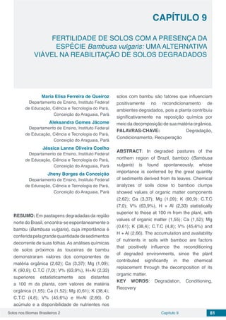 Solos nos Biomas Brasileiros 2 81Capítulo 9
FERTILIDADE DE SOLOS COM A PRESENÇA DA
ESPÉCIE Bambusa vulgaris: UMA ALTERNATIVA
VIÁVEL NA REABILITAÇÃO DE SOLOS DEGRADADOS
CAPÍTULO 9
Maria Elisa Ferreira de Queiroz
Departamento de Ensino, Instituto Federal
de Educação, Ciência e Tecnologia do Pará,
Conceição do Araguaia, Pará
Aleksandra Gomes Jácome
Departamento de Ensino, Instituto Federal
de Educação, Ciência e Tecnologia do Pará,
Conceição do Araguaia, Pará
Jéssica Lanne Oliveira Coelho
Departamento de Ensino, Instituto Federal
de Educação, Ciência e Tecnologia do Pará,
Conceição do Araguaia, Pará
Jheny Borges da Conceição
Departamento de Ensino, Instituto Federal
de Educação, Ciência e Tecnologia do Pará,
Conceição do Araguaia, Pará
RESUMO: Em pastagens degradadas da região
norte do Brasil, encontra-se espontaneamente o
bambu (Bambusa vulgaris), cuja importância é
conferidapelagrandequantidadedesedimentos
decorrente de suas folhas. As análises químicas
de solos próximos às touceiras de bambu
demonstraram valores dos componentes de
matéria orgânica (2,62); Ca (3,37); Mg (1,09);
K (90,9); C.T.C (7,0); V% (63,9%), H+Al (2,33)
superiores estatisticamente aos distantes
a 100 m da planta, com valores de matéria
orgânica (1,55); Ca (1,52); Mg (0,61); K (38,4);
C.T.C (4,8); V% (45,6%) e H+Al (2,66). O
acúmulo e a disponibilidade de nutrientes nos
solos com bambu são fatores que influenciam
positivamente no recondicionamento de
ambientes degradados, pois a planta contribuiu
significativamente na reposição química por
meio da decomposição de sua matéria orgânica.
PALAVRAS-CHAVE: Degradação,
Condicionamento, Recuperação
ABSTRACT: In degraded pastures of the
northern region of Brazil, bamboo (Bambusa
vulgaris) is found spontaneously, whose
importance is conferred by the great quantity
of sediments derived from its leaves. Chemical
analyzes of soils close to bamboo clumps
showed values of organic matter components
(2,62); Ca (3,37); Mg (1,09); K (90,9); C.T.C
(7,0); V% (63,9%), H + Al (2,33) statistically
superior to those at 100 m from the plant, with
values of organic matter (1,55); Ca (1,52); Mg
(0,61); K (38,4); C.T.C (4,8); V% (45,6%) and
H + Al (2,66). The accumulation and availability
of nutrients in soils with bamboo are factors
that positively influence the reconditioning
of degraded environments, since the plant
contributed significantly in the chemical
replacement through the decomposition of its
organic matter.
KEY WORDS: Degradation, Conditioning,
Recovery
 
