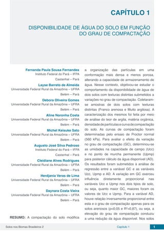 Solos nos Biomas Brasileiros 2 1Capítulo 1
CAPÍTULO 1
DISPONIBILIDADE DE ÁGUA DO SOLO EM FUNÇÃO
DO GRAU DE COMPACTAÇÃO
Fernanda Paula Sousa Fernandes
Instituto Federal do Pará – IFPA
Castanhal – Pará
Layse Barreto de Almeida
Universidade Federal Rural da Amazônia – UFRA
Belém – Pará
Debora Oliveira Gomes
Universidade Federal Rural da Amazônia – UFRA
Belém – Pará
Aline Noronha Costa
Universidade Federal Rural da Amazônia – UFRA
Belém – Pará
Michel Keisuke Sato
Universidade Federal Rural da Amazônia – UFRA
Belém – Pará
Augusto José Silva Pedroso
Instituto Federal do Pará – IFPA
Castanhal – Pará
Cleidiane Alves Rodrigues
Universidade Federal Rural da Amazônia – UFRA
Belém – Pará
Herdjania Veras de Lima
Universidade Federal Rural da Amazônia – UFRA
Belém – Pará
Daynara Costa Vieira
Universidade Federal Rural da Amazônia – UFRA
Belém – Pará
RESUMO: A compactação do solo modifica
a organização das partículas em uma
conformação mais densa e menos porosa,
alterando a capacidade de armazenamento de
água. Nesse contexto, objetivou-se estudar o
comportamento da disponibilidade de água de
dois solos com texturas distintas submetidos a
variações no grau de compactação. Coletaram-
se amostras de dois solos com texturas
distintas (Franco arenosa e Muito argilosa). A
caracterização dos mesmos foi feita por meio
de análise do teor de argila, matéria orgânica,
densidadedepartículasecurvadecompactação
do solo. As curvas de compactação foram
determinadas pelo ensaio de Proctor normal
(560 kPa). Para avaliar o efeito da variação
no grau de compactação (GC), determinou-se
as umidades na capacidade de campo (Ucc)
e no ponto de murcha permanente (Upmp)
para posterior cálculo da água disponível (AD).
Os resultados foram submetidos à análise de
regressão entre a variável GC e as variáveis
Ucc, Upmp e AD. A variação em GC exerceu
influência diretamente proporcional nas
variáveis Ucc e Upmp nos dois tipos de solo,
ou seja, quanto maior GC, maiores foram os
valores de Ucc e Upmp. Para a variável AD,
houve relação inversamente proporcional entre
esta e o grau de compactação apenas para os
solos arenosos (p<0,05 e R2
=0,87), ou seja, a
elevação do grau de compactação conduziu
a uma redução da água disponível. Nos solos
 