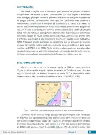 Solos nos Biomas Brasileiros 2 Capítulo 9 82
1 | 	INTRODUÇÃO
No Brasil, a região norte é conhecida pelo sistema de pecuária extensiva,
principalmente no estado do Pará, caracterizado por suas feições transicionais
entre formação geológica recente e períodos marcantes de estiagem notadamente
na porção sudeste, caracterizando solos que, por apresentar forte dinâmica e
intemperismo, são sensíveis a atividades de uso intensivo (STEEGE et al. 2013). No
estado, a atividade está presente em muitas propriedades, promovendo o desgaste do
solo, por manejo inadequado, que contribui para sua degradação (BERTONI; NETO,
2010). Por este motivo, as pastagens são abandonadas, disponibilizando estes locais
para recolonização de novas plantas, como os bambus, gramíneas de grande porte
e lenhosos, que atingem o seu crescimento máximo em poucos meses (OLIVEIRA,
2013). Produzem grande quantidade de serapilheira que os protegem de agentes
erosivos, fornecendo matéria orgânica e nutriente para a microbiota e para outros
vegetais (ANDRADE et al. 2003). Neste sentido, a planta pode ser uma alternativa
viável e de baixo custo para servir como agente de restruturação do solo, (re)fornecendo
condições adequadas ao estabelecimento de florestas ou culturas perenes.
2 | 	MATERIAIS E MÉTODOS
O estudo ocorreu no período de fevereiro a julho de 2016 em quatro municípios
(Figura 1), pertencentes a região sudeste do estado do Pará-Brasil, com clima Aw,
segundo classificação de Köppen, temperatura média 26°C e pluviosidade média
1.800mm ao ano, com altitudes variando entre 160 e 227 m (IBGE, 2016).
Figura 1: Municípios e pontos de coleta de amostras de solo, ao limite das rodovias
As coletas foram feitas ao longo das rodovias que interligam estes municípios
em fazendas que apresentavam pastos abandonados, com sinais de degradação,
com a presença oportuna da espécie B. vulgaris. As amostras de solo foram retiradas
próximo às touceiras de bambu (com bambu) e a 100m das touceiras (sem bambu).
Os dados físico-químicos foram: a saturação de bases (V%), Fósforo (P), Cálcio (Ca),
 