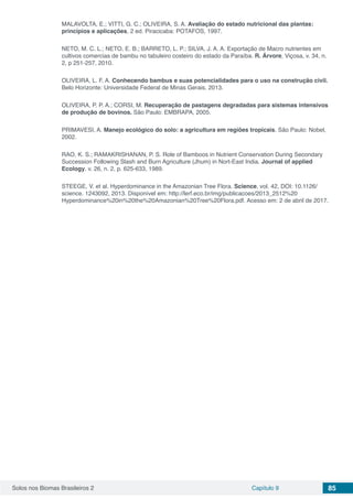 Solos nos Biomas Brasileiros 2 Capítulo 9 85
MALAVOLTA, E.; VITTI, G. C.; OLIVEIRA, S. A. Avaliação do estado nutricional das plantas:
princípios e aplicações, 2 ed. Piracicaba: POTAFOS, 1997.
NETO, M. C. L.; NETO, E. B.; BARRETO, L. P.; SILVA, J. A. A. Exportação de Macro nutrientes em
cultivos comercias de bambu no tabuleiro costeiro do estado da Paraíba. R. Árvore, Viçosa, v. 34, n.
2, p 251-257, 2010.
OLIVEIRA, L. F. A. Conhecendo bambus e suas potencialidades para o uso na construção civil.
Belo Horizonte: Universidade Federal de Minas Gerais. 2013.
OLIVEIRA, P. P. A.; CORSI, M. Recuperação de pastagens degradadas para sistemas intensivos
de produção de bovinos. São Paulo: EMBRAPA, 2005.
PRIMAVESI, A. Manejo ecológico do solo: a agricultura em regiões tropicais. São Paulo: Nobel,
2002.
RAO, K. S.; RAMAKRISHANAN, P. S. Role of Bamboos in Nutrient Conservation During Secondary
Succession Following Slash and Burn Agriculture (Jhum) in Nort-East India. Journal of applied
Ecology. v. 26, n. 2, p. 625-633, 1989.
STEEGE, V. et al. Hyperdominance in the Amazonian Tree Flora. Science, vol. 42, DOI: 10.1126/
science. 1243092, 2013. Disponível em: http://lerf.eco.br/img/publicacoes/2013_2512%20
Hyperdominance%20in%20the%20Amazonian%20Tree%20Flora.pdf. Acesso em: 2 de abril de 2017.
 
