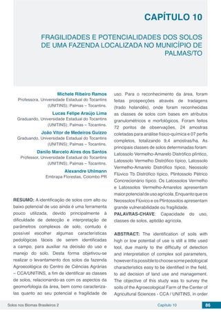 Solos nos Biomas Brasileiros 2 86Capítulo 10
FRAGILIDADES E POTENCIALIDADES DOS SOLOS
DE UMA FAZENDA LOCALIZADA NO MUNICÍPIO DE
PALMAS/TO
CAPÍTULO 10
Michele Ribeiro Ramos
Professora, Universidade Estadual do Tocantins
(UNITINS); Palmas – Tocantins.
Lucas Felipe Araújo Lima
Graduando, Universidade Estadual do Tocantins
(UNITINS); Palmas – Tocantins.
João Vitor de Medeiros Guizzo
Graduando, Universidade Estadual do Tocantins
(UNITINS); Palmas – Tocantins.
Danilo Marcelo Aires dos Santos
Professor, Universidade Estadual do Tocantins
(UNITINS); Palmas – Tocantins.
Alexandre Uhlmann
Embrapa Florestas, Colombo PR
RESUMO: A identificação de solos com alto ou
baixo potencial de uso ainda é uma ferramenta
pouco utilizada, devido principalmente à
dificuldade de detecção e interpretação de
parâmetros complexos de solo, contudo é
possível escolher algumas características
pedológicas fáceis de serem identificadas
a campo, para auxiliar na decisão do uso e
manejo do solo. Desta forma objetivou-se
realizar o levantamento dos solos da fazenda
Agroecológica do Centro de Ciências Agrárias
– CCA/UNITINS, a fim de identificar as classes
de solos, relacionando-as com os aspectos da
geomorfologia da área, bem como caracteriza-
las quanto ao seu potencial e fragilidade de
uso. Para o reconhecimento da área, foram
feitas prospecções através de tradagens
(trado holandês), onde foram reconhecidas
as classes de solos com bases em atributos
granulométricos e morfológicos. Foram feitos
72 pontos de observações, 24 amostras
coletadas para análise físico-química e 07 perfis
completos, totalizando 9,4 amostras/ha. As
principais classes de solos determinadas foram:
Latossolo Vermelho-Amarelo Distrófico plíntico,
Latossolo Vermelho Distrófico típico, Latossolo
Vermelho-Amarelo Distrófico típico, Neossolo
Flúvico Tb Distrófico típico, Plintossolo Pétrico
Concrecionário típico. Os Latossolos Vermelho
e Latossolos Vermelho-Amarelos apresentam
maiorpotencialdeusoagrícola.Enquantoqueos
Neossolos Flúvico e os Plintossolos apresentam
grande vulnerabilidade ou fragilidade.
PALAVRAS-CHAVE: Capacidade do uso,
classes de solos, aptidão agrícola.
ABSTRACT: The identification of soils with
high or low potential of use is still a little used
tool, due mainly to the difficulty of detection
and interpretation of complex soil parameters,
howeveritispossibletochoosesomepedological
characteristics easy to be identified in the field,
to aid decision of land use and management.
The objective of this study was to survey the
soils of the Agroecological Farm of the Center of
Agricultural Sciences - CCA / UNITINS, in order
 