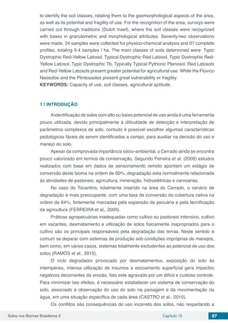 Solos nos Biomas Brasileiros 2 Capítulo 10 87
to identify the soil classes, relating them to the geomorphological aspects of the area,
as well as its potential and fragility of use. For the recognition of the area, surveys were
carried out through traditions (Dutch trawl), where the soil classes were recognized
with bases in granulometric and morphological attributes. Seventy-two observations
were made, 24 samples were collected for physico-chemical analysis and 07 complete
profiles, totaling 9.4 samples / ha. The main classes of soils determined were: Typic
Dystrophic Red-Yellow Latosol, Typical Dystrophic Red Latosol, Typic Dystrophic Red-
Yellow Latosol, Typic Dystrophic Tb, Typically Typical Pythonic Plenosol. Red Latosols
and Red-Yellow Latosols present greater potential for agricultural use. While the Flúvico
Neosolos and the Plintossolos present great vulnerability or fragility.
KEYWORDS: Capacity of use, soil classes, agricultural aptitude.
1 | 	INTRODUÇÃO
Aidentificação de solos com alto ou baixo potencial de uso ainda é uma ferramenta
pouco utilizada, devido principalmente à dificuldade de detecção e interpretação de
parâmetros complexos de solo, contudo é possível escolher algumas características
pedológicas fáceis de serem identificadas a campo, para auxiliar na decisão do uso e
manejo do solo.
Apesar da comprovada importância sócio-ambiental, o Cerrado ainda se encontra
pouco valorizado em termos de conservação. Segundo Ferreira et al. (2009) estudos
realizados com base em dados de sensoriamento remoto apontam um estágio de
conversão deste bioma na ordem de 60%, degradação esta normalmente relacionada
às atividades de pastoreio, agricultura, mineração, hidroelétricas e carvoarias.
No caso do Tocantins, totalmente inserido na área do Cerrado, o cenário de
degradação é mais preocupante, com uma taxa de conversão da cobertura nativa na
ordem de 64%, fortemente marcadas pela expansão da pecuária e pela tecnificação
da agricultura (FERREIRA et al., 2009).
Práticas agropecuárias inadequadas como cultivo ou pastoreio intensivo, cultivo
em vazantes, desmatamento e utilização de solos fisicamente inapropriados para o
cultivo são os principais responsáveis pela degradação das terras. Neste sentido é
comum se deparar com sistemas de produção sob condições impróprias de manejos,
bem como, em vários casos, sistemas totalmente excludentes ao potencial de uso dos
solos (RAMOS et al., 2015).	
O ciclo degradador provocado por desmatamentos, exposição do solo às
intempéries, intensa utilização de insumos e escoamento superficial gera impactos
negativos decorrentes da erosão, fato este agravado por um difícil e custoso controle.
Para minimizar tais efeitos, é necessário estabelecer um sistema de conservação do
solo, associado à observação do uso do solo na paisagem e da movimentação da
água, em uma situação específica de cada área (CASTRO et al., 2010).
Os conflitos são consequências do uso incorreto dos solos, não respeitando a
 