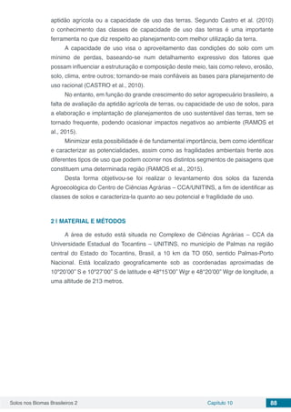 Solos nos Biomas Brasileiros 2 Capítulo 10 88
aptidão agrícola ou a capacidade de uso das terras. Segundo Castro et al. (2010)
o conhecimento das classes de capacidade de uso das terras é uma importante
ferramenta no que diz respeito ao planejamento com melhor utilização da terra.
A capacidade de uso visa o aproveitamento das condições do solo com um
mínimo de perdas, baseando-se num detalhamento expressivo dos fatores que
possam influenciar a estruturação e composição deste meio, tais como relevo, erosão,
solo, clima, entre outros; tornando-se mais confiáveis as bases para planejamento de
uso racional (CASTRO et al., 2010).
No entanto, em função do grande crescimento do setor agropecuário brasileiro, a
falta de avaliação da aptidão agrícola de terras, ou capacidade de uso de solos, para
a elaboração e implantação de planejamentos de uso sustentável das terras, tem se
tornado frequente, podendo ocasionar impactos negativos ao ambiente (RAMOS et
al., 2015).
Minimizar esta possibilidade é de fundamental importância, bem como identificar
e caracterizar as potencialidades, assim como as fragilidades ambientais frente aos
diferentes tipos de uso que podem ocorrer nos distintos segmentos de paisagens que
constituem uma determinada região (RAMOS et al., 2015).
Desta forma objetivou-se foi realizar o levantamento dos solos da fazenda
Agroecológica do Centro de Ciências Agrárias – CCA/UNITINS, a fim de identificar as
classes de solos e caracteriza-la quanto ao seu potencial e fragilidade de uso.
2 | 	MATERIAL E MÉTODOS
A área de estudo está situada no Complexo de Ciências Agrárias – CCA da
Universidade Estadual do Tocantins – UNITINS, no município de Palmas na região
central do Estado do Tocantins, Brasil, a 10 km da TO 050, sentido Palmas-Porto
Nacional. Está localizado geograficamente sob as coordenadas aproximadas de
10º20’00” S e 10º27’00” S de latitude e 48º15’00” Wgr e 48°20’00” Wgr de longitude, a
uma altitude de 213 metros.
 