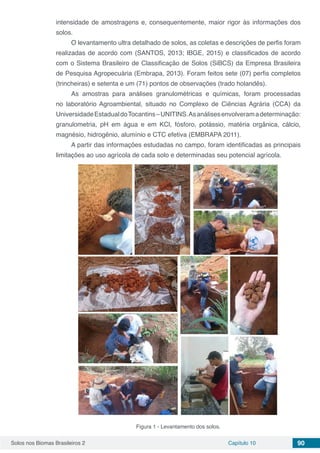 Solos nos Biomas Brasileiros 2 Capítulo 10 90
intensidade de amostragens e, consequentemente, maior rigor às informações dos
solos.
O levantamento ultra detalhado de solos, as coletas e descrições de perfis foram
realizadas de acordo com (SANTOS, 2013; IBGE, 2015) e classificados de acordo
com o Sistema Brasileiro de Classificação de Solos (SiBCS) da Empresa Brasileira
de Pesquisa Agropecuária (Embrapa, 2013). Foram feitos sete (07) perfis completos
(trincheiras) e setenta e um (71) pontos de observações (trado holandês).
As amostras para análises granulométricas e químicas, foram processadas
no laboratório Agroambiental, situado no Complexo de Ciências Agrária (CCA) da
UniversidadeEstadualdoTocantins–UNITINS.Asanálisesenvolveramadeterminação:
granulometria, pH em água e em KCl, fósforo, potássio, matéria orgânica, cálcio,
magnésio, hidrogênio, alumínio e CTC efetiva (EMBRAPA 2011).
A partir das informações estudadas no campo, foram identificadas as principais
limitações ao uso agrícola de cada solo e determinadas seu potencial agrícola.
Figura 1 - Levantamento dos solos.
 