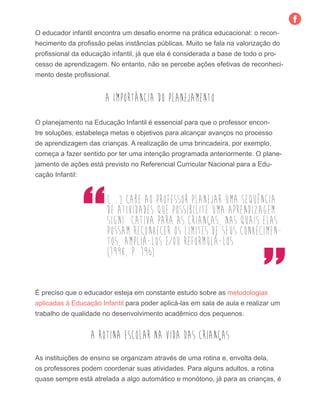O educador infantil encontra um desafio enorme na prática educacional: o recon-
hecimento da profissão pelas instâncias públicas. Muito se fala na valorização do
profissional da educação infantil, já que ela é considerada a base de todo o pro-
cesso de aprendizagem. No entanto, não se percebe ações efetivas de reconheci-
mento deste profissional.
A importância do Planejamento
O planejamento na Educação Infantil é essencial para que o professor encon-
tre soluções, estabeleça metas e objetivos para alcançar avanços no processo
de aprendizagem das crianças. A realização de uma brincadeira, por exemplo,
começa a fazer sentido por ter uma intenção programada anteriormente. O plane-
jamento de ações está previsto no Referencial Curricular Nacional para a Edu-
cação Infantil:
[...] cabe ao professor planejar uma sequência
de atividades que possibilite uma aprendizagem
significativa para as crianças, nas quais elas
possam reconhecer os limites de seus conhecimen-
tos, ampliá-los e/ou reformulá-los.
(1998, p. 196)
É preciso que o educador esteja em constante estudo sobre as metodologias
aplicadas à Educação Infantil para poder aplicá-las em sala de aula e realizar um
trabalho de qualidade no desenvolvimento acadêmico dos pequenos.
A rotina escolar na vida das crianças
As instituições de ensino se organizam através de uma rotina e, envolta dela,
os professores podem coordenar suas atividades. Para alguns adultos, a rotina
quase sempre está atrelada a algo automático e monótono, já para as crianças, é
 