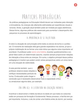 praticas pedagógicas
As práticas pedagógicas na Educação Infantil devem ser norteadas pela interação
e brincadeiras. As crianças são altamente estimuladas por experiências visuais e
sonoras. Ainda, a geração atual também pode ser incitada por jogos eletrônicos.
Dessa forma, algumas práticas são essenciais para aumentar o desempenho dos
pequenos no processo de aprendizagem.
A importância de se fazer roda
A roda é a situação de comunicação entre todos os alunos da turma e o profes-
sor. O momento de realização dela gera grande expectativa nos alunos, já que a
própria mobilização de se formar uma roda indica que alguma coisa importante vai
acontecer. O professor pode narrar uma história, levantar questionamentos e ex-
plorar fatos sobre um determinado assunto, visando sempre proporcionar relações
de interação e troca entre as crianças. Em suma, o objetivo principal dessa prática
pedagógica é mostrar que podem existir várias perspectivas sobre um único tema
em uma situação de coletividade.
A roda permite também que o
professor observe essas relações e
verifique necessidades pontuais da
turma. O educador pode chegar a
conclusão que é necessário desenvolver mais a capacidade crítica
ou amadurecer alguma ideia, por exemplo.
Era uma vez: a literatura na educação infantil
Incentivar e desenvolver o hábito da leitura na idade em que todos os costumes
estão em processo de formação é fundamental. Nesse processo, a família tem pa-
pel importante. Inclusive, o ato de contar uma história antes de dormir, por exemp-
 
