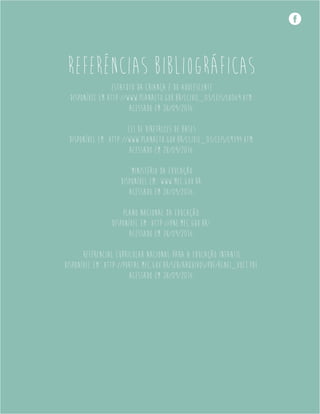 REFERÊNCIAS BIBLIOGRÁFICAS
Estatuto da Criança e do Adolescente
Disponível em http://www.planalto.gov.br/ccivil_03/leis/L8069.htm.
Acessado em 28/09/2016.
Lei de Diretrizes de Bases
Disponível em: http://www.planalto.gov.br/ccivil_03/leis/L9394.htm.
Acessado em 28/09/2016.
Ministério da Educação
Disponível em: www.mec.gov.br.
Acessado em 28/09/2016.
Plano Nacional da Educação.
Disponível em: http://pne.mec.gov.br/.
Acessado em 28/09/2016.
Referencial Curricular Nacional para a Educação Infantil
Disponível em: http://portal.mec.gov.br/seb/arquivos/pdf/rcnei_vol1.pdf.
Acessado em 28/09/2016.
 